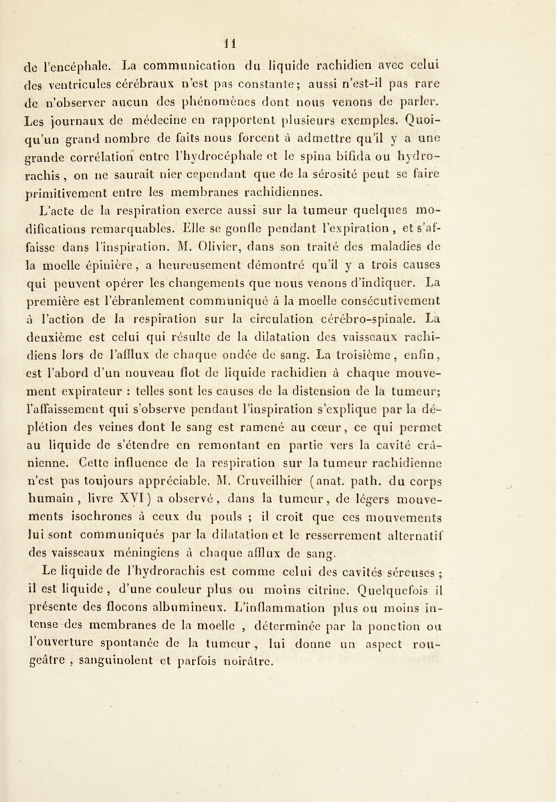 de l’encéphale. La communication du liquide rachidien avec celui de n’observer aucun des phénomènes dont nous venons de parler. Les journaux de médecine en rapportent plusieurs exemples. Quoi- qu’un grand nombre de faits nous forcent à admettre qu’il y a une grande corrélation entre l’hydrocéphale et le spina bifida ou hydro- rachis , on ne saurait nier cependant que de la sérosité peut se faire primitivement entre les membranes rachidiennes. L’acte de la respiration exerce aussi sur la tumeur quelques mo- difications remarquables. Elle se gonfle pendant l’expiration, et s’af- faisse dans l’inspiration. M. Olivier, dans son traité des maladies de la moelle épinière, a heureusement démontré qu’il y a trois causes qui peuvent opérer les changements que nous venons d’indiquer. La première est l’ébranlement communiqué à la moelle consécutivement à l’action de la respiration sur la circulation cérébro-spinale. La deuxième est celui qui résulte de la dilatation des vaisseaux rachi- diens lors de l’afflux de chaque ondée de sang. La troisième, enfin, est l’abord d’un nouveau flot de liquide rachidien à chaque mouve- ment expirateur : telles sont les causes de la distension de la tumeur; l’affaissement qui s’observe pendant l’inspiration s’explique par la dé- plétion des veines dont le sang est ramené au cœur, ce qui permet au liquide de s’étendre en remontant en partie vers la cavité crâ- nienne. Celte influence de la respiration sur la tumeur rachidienne n’est pas toujours appréciable. M. Cruveilhier (anat. palh. du corps humain, livre XYI ) a observé, dans la tumeur, de légers mouve- ments isochrones à ceux du pouls ; il croit que ces mouvements lui sont communiqués par la dilatation et le resserrement alternatif des vaisseaux méningiens à chaque afflux de sang. Le liquide de l’hydrorachis est comme celui des cavités séreuses ; il est liquide, d’une couleur plus ou moins cilrine. Quelquefois il présente des flocons albumineux. L’inflammation plus ou moins in- tense des membranes de la moelle , déterminée par la ponction ou 1 ouverture spontanée de la tumeur , lui donne un aspect rou- geâtre , sanguinolent et parfois noirâtre.