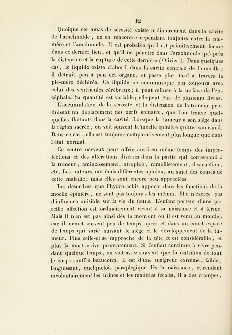 Quoique cet amas de sérosité existe ordinairement dans la cavité de l’arachnoïde , on en rencontre cependant toujours entre la pie- mère et l’arachnoïde. Il est probable qu’il est primitivement formé dans ce dernier lieu , et qu’il ne pénètre dans l’arachnoïde qu’après la distension et la rupture de cette dernière (Olivier ). Dans quelques cas , le liquide existe d’abord dans la cavité centrale de la moelle ; il détruit peu à peu cet organe, et passe plus tard à travers la pie-mère déchirée. Ce liquide ne communique pas toujours avec celui des ventricules cérébraux ; il peut refluer à la surface de l’en- céphale. Sa quantité est variable; elle peut être de plusieurs livres. L’accumulation de la sérosité et la distension de la tumeur pro- duisent un déplacement des nerfs spinaux , que l’on trouve quel- quefois flottants dans la cavité. Lorsque la tumeur a son siège dans la région sacrée , on voit souvent la Ynoelle épinière quitter son canal. Dans ce cas , elle est toujours comparativement plus longue que dans l’état normal. Ce centre nerveux peut offrir aussi en même temps des imper- fections et des altérations diverses dans la partie qui correspond à la tumeur; amincissement, alroph ie , ramollissement, destruction , etc. Les auteurs ont émis différentes opinions au sujet des causes de cette maladie; mais elles sont encore peu appréciées. Les désordres que l’hydrorachis apporte dans les fonctions de la moelle épinière, ne sont pas toujours les mêmes. Elle n’exerce pas d’influence nuisible sur la vie du fœtus. L’enfant porteur d’une pa- reille affection est ordinairement vivant à sa naissance et à terme. Mais il n’en est pas ainsi dès le moment où il est venu au monde; car il meurt souvent peu de temps après et dans un court espace de temps qui varie suivant le siège et le développement de la tu- meur. Plus celle-ci se rapproche de la tête et est considérable , et plus la mort arrive promptement. Si l’enfant continue à vivre pen- dant quelque temps , on voit assez souvent que la nutrition de tout le corps souffre beaucoup. Il est d’une maigreur extrême, faible, languissant, quelquefois paraplégique dès la naissance, et rendant involontairement les urines et les matières fécales; il a des crampes,