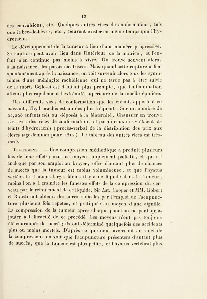 des convulsions , etc. Quelques autres vices de conformation , tels que Je bec-de-lièvre, etc., peuvent exister en même temps que 1 ’ h y- drorachis. Le développement de la tumeur a lieu d’une manière progressive. Sa rupture peut avoir lieu dans l’intérieur de la matrice , et l’en- fant n’en continue pas moins à vivre. On trouve souvent alors, à la naissance, les parois cicatrisées. Mais quand cette rupture a lieu spontanément après la naissance, on voit survenir alors tous les symp- tômes d’une méningite rachidienne qui ne tarde pas à être suivie de la mort. Celle-ci est d’autant plus prompte, que l’inflammation atteint plus rapidement l’extrémité supérieure de la moelle épinière. Des différents vices de conformation que les enfants apportent en naissant, l’hydrorachis est un des plus fréquents. Sur un nombre de 22,298 enfants nés ou déposés à la Maternité, Chaussier en trouva 102 avec des vices de conformation, et parmi ceux-ci 22 étaient at- teints d’hydrorachis ( procès-verbal de la distribution des prix aux élèves sage-femmes pour 1812). Le tableau des autres vices est très- varié. Traitement. — Une compression méthodique a produit plusieurs fois de bons effets; mais ce moyen simplement palliatif, et qui est analogue par son emploi au braver, offre d’autant plus de chances de succès que la tumeur est moins volumineuse , et que l’hyatus vertébral est moins large. Moins il y a de liquide dans la tumeur, moins l’on a à craindre les funestes effets de la compression du cer- veau par le refoulement de ce liq uide. Sir Ast. Cooper et MM. llobert et Rousti ont obtenu des cures radicales par l’emploi de l’acupunc- ture plusieurs fois répétée, et pratiquée au moyen d’une aiguille. La compression de la tumeur après chaque ponction ne peut qu’a- jouter à l’efficacité de ce procédé. Ces moyens n’ont pas toujours été couronnés de succès; ils ont déterminé quelquefois des accidents plus ou moins mortels. D’après ce que nous avons dit au sujet de la compression, on voit que l’acupuncture présentera d’autant plus de succès, que la tumeur est plus petite, et l’hvatus vertébral plus