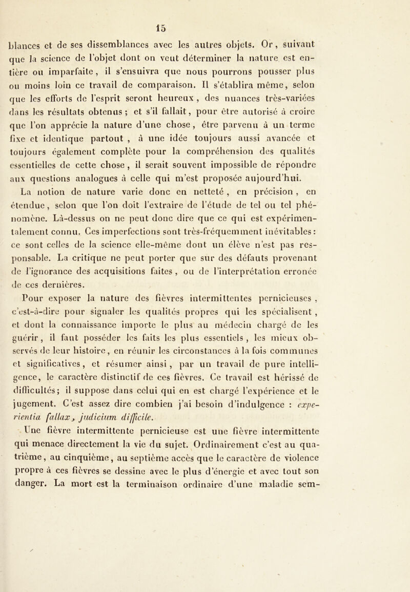 blances et de ses dissemblances avec les autres objets. Or, suivant que la science de l’objet dont on veut déterminer la nature est en- tière ou imparfaite, il s’ensuivra que nous pourrons pousser plus ou moins loin ce travail de comparaison. Il s’établira même, selon que les efforts de l’esprit seront heureux , des nuances très-variées dans les résultats obtenus; et s’il fallait, pour être autorisé à croire que l’on apprécie la nature d’une chose, être parvenu à un terme fixe et identique partout , a une idée toujours aussi avancée et toujours également complète pour la compréhension des qualités essentielles de cette chose , il serait souvent impossible de répondre aux questions analogues à celle qui m’est proposée aujourd’hui. La notion de nature varie donc en netteté , en précision , en étendue , selon que l’on doit l’extraire de l’étude de tel ou tel phé- nomène. Là-dessus on ne peut donc dire que ce qui est expérimen- talement connu. Ces imperfections sont très-fréquemment inévitables: ce sont celles de la science elle-même dont un élève n’est pas res- ponsable. La critique ne peut porter que sur des défauts provenant de l’ignorance des acquisitions faites , ou de l’interprétation erronée de ces dernières. Pour exposer la nature des fièvres intermittentes pernicieuses , c’est-à-dire pour signaler les qualités propres qui les spécialisent , et dont la connaissance importe le plus au médecin chargé de les guérir, il faut posséder les faits les plus essentiels, les mieux ob- servés de leur histoire, en réunir les circonstances à la fois communes et significatives, et résumer ainsi, par un travail de pure intelli- gence, le caractère distinctif de ces fièvres. Ce travail est hérissé de difficultés; il suppose dans celui qui en est chargé l’expérience et le jugement. C’est assez dire combien j’ai besoin d’indulgence : expe- rientia fallax > judicium difficile. I ne fièvre intermittente pernicieuse est une fièvre intermittente qui menace directement la vie du sujet. Ordinairement c’est au qua- trième, au cinquième, au septième accès que le caractère de violence propre à ces fièvres se dessine avec le plus d’énergie et avec tout son danger. La mort est la terminaison ordinaire d’une maladie sem-