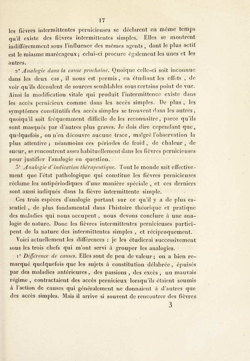 les fièvres intermittentes pernicieuses sc déclarent en meme temps qu’il existe des fièvres intermittentes simples. Elles se montrent indifféremment sous l'influence des mêmes agents , dont le plus actit est le miasme marécageux ; celui-ci procure également les unes et les autres. 20 Analogie dans la cause prochaine. Quoique celle-ci soit inconnue dans les deux cas , il nous est permis , en étudiant les effets , de voir qu’ils découlent de sources semblables sous certains point de vue. Ainsi la modification vitale qui produit l’intermittence existe dans les accès pernicieux comme dans les accès simples. De plus , les symptômes constitutifs des accès simples se trouvent dans les autres, quoiqu’il soit fréquemment difficile de les reconnaître, parce qu’ils sont masqués par d’autres plus graves. Je dois dire cependant que, quelquefois, on n’en découvre aucune trace, malgré l’observation la plus attentive ; néanmoins ces périodes de froid , de chaleur , de sueur, se rencontrent assez habituellement dans les fièvres pernicieuses pour justifier l’analogie en question. 5° Analogie d’indication thérapeutique. Tout le monde sait effective- ment que l’état pathologique qui constitue les fièvres pernicieuses réclame les antipériodiques d’une manière spéciale , et ces derniers sont aussi indiqués dans la fièvre intermittente simple. Ces trois espèces d’analogie portant sur ce qu’il y a de plus es- sentiel , de plus fondamental dans l’histoire théorique et pratique des maladies qui nous occupent , nous devons conclure à line ana- logie de nature. Donc les fièvres intermittentes pernicieuses partici- pent de la nature des intermittentes simples , et réciproquement. Voici actuellement les différences : je les étudierai successivement sous les trois chefs qui m’ont servi â grouper les analogies. i° Différence de causes. Elles sont de peu de valeur; on a bien re- marqué quelquefois que les sujets à constitution délabrée, épuisés par des maladies antérieures , des passions , des excès , un mauvais régime , contractaient des accès pernicieux lorsqu’ils étaient soumis à l’action de causes qui généralement ne donnaient à d’autres que des accès simples. Mais il arrive si souvent de rencontrer des fièvres