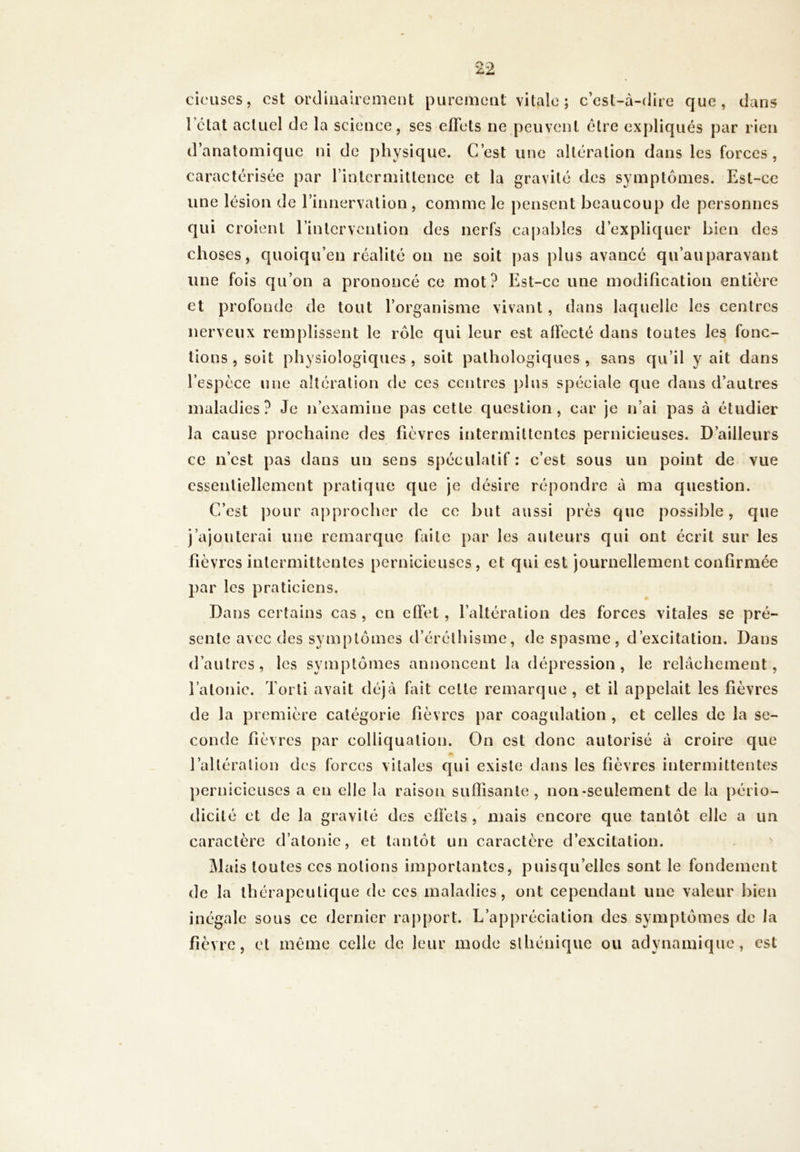 cicuses, est ordinairement purement vitale; c’est-à-dire que, dans l état actuel de la science, ses effets ne peuvent être expliqués par rien d’anatomique ni de physique. C’est une altération dans les forces, caractérisée par l’intermittence et la gravité des symptômes. Est-ce une lésion de l’innervation , comme le pensent beaucoup de personnes qui croient l’intervention des nerfs capables d’expliquer bien des choses, quoiqu’en réalité on ne soit pas plus avancé qu’auparavant une fois qu’on a prononcé ce mot? Est-ce une modification entière et profonde de tout l’organisme vivant, dans laquelle les centres nerveux remplissent le rôle qui leur est affecté dans toutes les fonc- tions , soit physiologiques, soit pathologiques, sans qu’il y ait dans l’espèce une altération de ces centres plus spéciale que dans d’autres maladies? Je n’examine pas cette question, car je n’ai pas à étudier la cause prochaine des fièvres intermittentes pernicieuses. D’ailleurs ce n’est pas dans un sens spéculatif : c’est sous un point de vue essentiellement pratique que je désire répondre à ma question. C’est pour approcher de ce but aussi près que possible, que j’ajouterai une remarque faite par les auteurs qui ont écrit sur les fièvres intermittentes pernicieuses, et qui est journellement confirmée par les praticiens. Dans certains cas , en elfet , l’altération des forces vitales se pré- sente avec des symptômes d’éréthisme, de spasme, d’excitation. Dans d’autres, les symptômes annoncent la dépression, le relâchement, l’atonie. Torti avait déjà fait cette remarque , et il appelait les fièvres de la première catégorie fièvres par coagulation , et celles de la se- conde fièvres par colliquation. On est donc autorisé à croire que l’altération des forces vitales qui existe dans les fièvres intermittentes pernicieuses a en elle la raison suffisante, non-seulement de la pério- dicité et de la gravité des effets , mais encore que tantôt elle a un caractère d’atonie, et tantôt un caractère d’excitation. Mais toutes ces notions importantes, puisqu’elles sont le fondement de la thérapeutique de ces maladies, ont cependant une valeur bien inégale sous ce dernier rapport. L’appréciation des symptômes de la fièvre, et même celle de leur mode sthénique ou adynamique, est