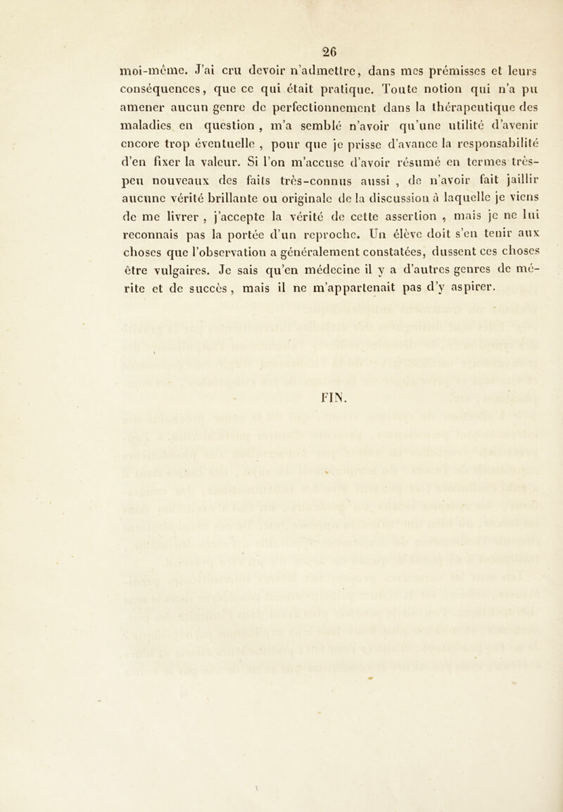moi-mémc. J’ai cru devoir n’admetlre, dans mes prémisses et leurs conséquences, que ce qui était pratique. Toute notion qui n’a pu amener aucun genre de perfectionnement dans la thérapeutique des maladies en question , m’a semblé n’avoir qu’une utilité d’avenir encore trop éventuelle , pour que je prisse d’avance la responsabilité d’en fixer la valeur. Si l’on m’accuse d’avoir résumé en termes très- peu nouveaux des faits très-connus aussi , de n’avoir fait jaillir aucune vérité brillante ou originale de la discussion à laquelle je viens de me livrer , j’accepte la vérité de cette assertion , mais je ne lui reconnais pas la portée d’un reproche. Un élève doit s’en tenir aux choses que l’observation a généralement constatées, dussent ces choses être vulgaires. Je sais qu’en médecine il y a d’autres genres de mé- rité et de succès , mais il ne m’appartenait pas d’y aspirer. FIN. \