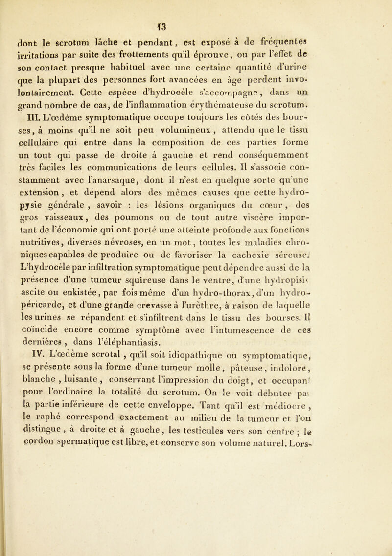 dont le scrotum lâche et pendant, est exposé â de fréquentes irritations par suite des frottements qu’il éprouve, ou par TelTet de son contact presque habituel avec une certaine quantité d’urine que la plupart des personnes fort avancées en âge perdent invo- lontairement. Cette espèce d’hydrocèle s’acconapagne-, dans un grand nombre de cas, de l’inflammation érythémateuse du scrotum. III. L’œdème symptomatique occupe toujours les côtés des bour- ses, à moins qu’il ne soit peu volumineux, attendu que le tissu cellulaire qui entre dans la composition de ces parties forme un tout qui passe de droite à gauche et rend conséquemment très faciles les communications de leurs cellules. Il s’associe con- stamment avec l’anarsaque, dont il n’est en quelque sorte qu’une extension , et dépend alors des mêmes causes que cette hydro- P7 sle générale , savoir : les lésions organiques du cœur , des gros vaisseaux, des poumons ou de tout autre viscère impor- tant de l’économie qui ont porté une atteinte profonde aux fonctions nutritives, diverses névroses, en un mot, toutes les maladies chro- niques capables de produire ou défavoriser la cachexie séreusej L’hydrocèle par infiltration symptomatique peut dépendre aussi de la présence d’une tumeur squireuse dans le ventre, d’une hydroplsl^ ascite ou enkistée,par fois même d’un hydro-thorax, d’un hydro- péricarde, et d’une grande crevasse à l’iirèthre, à raison de laquelle les urines se répandent et s’infiltrent dans le tissu des bourses. II coïncide encore comme symptôme avec l’intumescence de ces dernières , dans l’éléphantiasis. IV. L’œdème scrotal , qu’il soit idiopathique ou symptomatique, se présente sous la forme d’une tumeur molle, pâteuse, indolore, blanche , luisante , conservant l’impression du doigt, et occupant pour l’ordinaire la totalité du scrotum. On le volt débuter pa\ fa partie inférieure de cette enveloppe. Tant qu’il est médiocre , le raphe correspond exactement au milieu de la tumeur et l’on distingue, à droite et à gauche, les testicules vers son centre ; le <îordon spermatique est libre, et conserve son volume naturel. Lors-