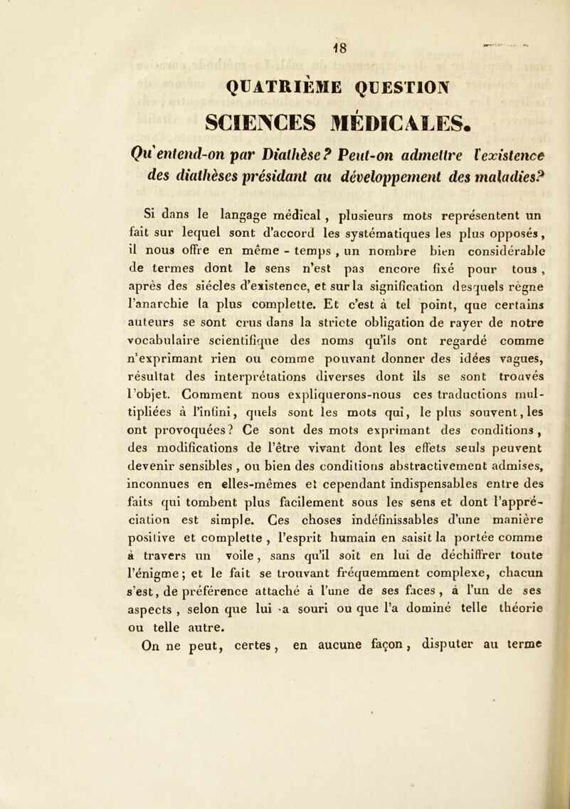 <8 QUATRIÈME QUESTION SCIEINCES MÉDICALES. Qu entend-on par Diathèse? Peut-on admettre texistence des diathèses présidant au développement des maladies? Si dans le langage médical , plusieurs mots représentent un fait sur lequel sont d’accord les systématiques les plus opposés, il nous offre en même - temps , un nombre bien considérable de termes dont le sens n’est pas encore fixé pour tous , après des siècles d’existence, et sur la signification desquels règne l’anarchie la plus complette. Et c’est à tel point, que certains auteurs se sont crus dans la stricte obligation de rayer de notre vocabulaire scientifique des noms qu’ils ont regardé comme n’exprimant rien ou comme pouvant donner des idées vagues, résultat des interprétations diverses dont Us se sont trouvés l’objet. Comment nous expliquerons-nous ces traductions mul- tipliées à l’infini, quels sont les mots qui, le plus souvent, les ont provoquées? Ce sont des mots exprimant des conditions, des modifications de l’être vivant dont les effets seuls peuvent devenir sensibles , ou bien des conditions abstractivement admises, inconnues en elles-mêmes et cependant indispensables entre des faits qui tombent plus facilement sous les sens et dont l’appré- ciation est simple. Ces choses indéfinissables d’une manière positive et complette , l’esprit humain en saisit la portée comme à travers un voile, sans qu’il soit en lui de déchiffrer toute l’énigme; et le fait se trouvant fréquemment complexe, chacun s’est, de préférence attaché à l’une de ses faces, à l’un de ses aspects , selon que lui -a souri ou que l’a dominé telle théorie ou telle autre. On ne peut, certes, en aucune façon, disputer au terme