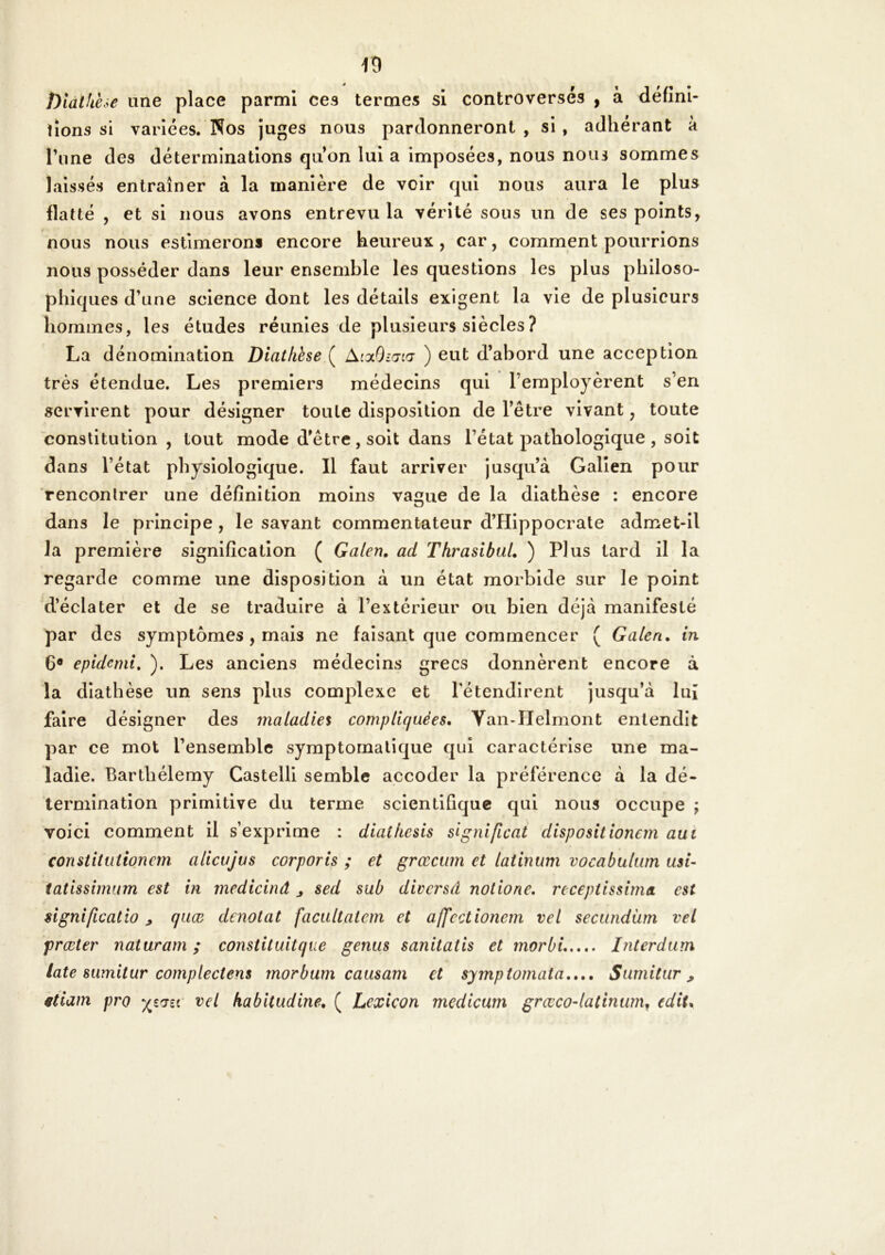 î)iatkèse une place parmi ces termes si controversés , à défini* lions si variées. Nos juges nous pardonneront , si , adhérant à l’une des déterminations quon lui a imposées, nous nous sommes laissés entraîner à la manière de voir qui nous aura le plus flatté , et si nous avons entrevu la vérité sous un de ses points, nous nous estimerons encore heureux , car, comment pourrions nous posséder dans leur ensemble les questions les plus philoso- phiques d’une science dont les détails exigent la vie de plusieurs hommes, les études réunies de plusieurs siècles ? La dénomination Diathèse ( AiolOiœicj ) eut d’abord une acception très étendue. Les premiers médecins qui l’employèrent s’en servirent pour désigner toute disposition de l’être vivant, toute constitution , tout mode d’être, soit dans l’état pathologique , soit dans l’état physiologique. Il faut arriver jusqu’à Galien pour rencontrer une définition moins vague de la diathèse : encore dans le principe, le savant commentateur d’Hippocrate admet-ll la première signification ( Galen. ad ThrasibuL ) Plus tard il la regarde comme une disposition à un état morbide sur le point 'd’éclater et de se traduire à l’extérieur ou bien déjà manifesté par des symptômes , mais ne faisant que commencer ( Galen, in 6® epidemi, ). Les anciens médecins grecs donnèrent encore à la diathèse un sens plus complexe et l'étendirent jusqu’à luj faire désigner des maladies compliquées, Van-IIelmont entendit par ce mot l’ensemble symptomatique qui caractérise une ma- ladie. Barthélemy Castelli semble accoder la préférence à la dé- termination primitive du terme scientifique qui nous occupe ; voici comment il s’exprime : diathesis slgnificat dispositionem aui constitutionem alicujvs corporis ; et grœcum et latinum vocabulwn usi~ tatissimum est in medicinâ j sed sub diversd notione, rcceptissima est ngnificatio ^ quæ dénotât facultateni et ajfcctionem vel seciindàm vel fræter naturam ; constituitque gênas sanitatis et morbi Interdam late sumitar compleciens morbam caasam et symptomata,,,, Sarnitar, ëtiam pro vel habitadine, ( Lexicon medicum grœco-latinam^ (dit.