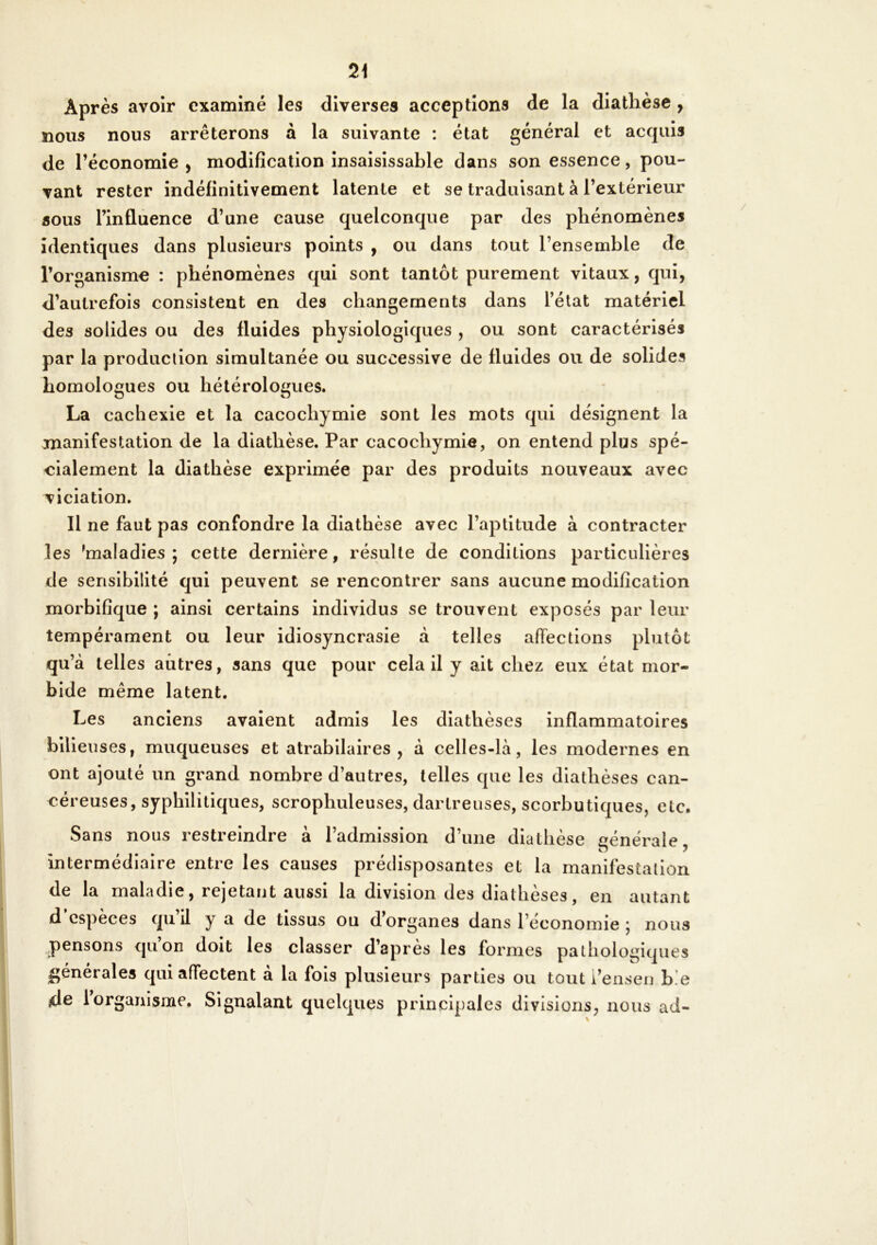 Après avoir examiné les diverses acceptions de la diathèse , nous nous arrêterons à la suivante : état général et acquis de l’économie , modification insaisissable dans son essence, pou- vant rester indéfinitivement latente et se traduisant à l’extérieur aous l’influence d’une cause quelconque par des phénomènes identiques dans plusieurs points , ou dans tout l’ensemble de l’organisme : phénomènes qui sont tantôt purement vitaux, qui, d’autrefois consistent en des changements dans l’état matériel des solides ou des fluides physiologiques , ou sont caractérisés par la production simultanée ou successive de fluides ou de solides homologues ou hétérologues. La cachexie et la cacochymie sont les mots qui désignent la manifestation de la diathèse. Par cacochymie, on entend plus spé- cialement la diathèse exprimée par des produits nouveaux avec viciation. Il ne faut pas confondre la diathèse avec l’aptitude à contracter les 'maladies; cette dernière, résulte de conditions particulières de sensibilité qui peuvent se rencontrer sans aucune modification morbifique ; ainsi certains individus se trouvent exposés par leur tempérament ou leur idiosyncrasie à telles affections plutôt qu’à telles autres, sans que pour cela II y ait chez eux état mor- bide même latent. Les anciens avalent admis les diathèses inflammatoires bilieuses, muqueuses et atrabilaires , à celles-là, les modernes en ont ajouté un grand nombre d’autres, telles que les diathèses can- céreuses, syphilitiques, scrophuleuses, dartreuses, scorbutiques, etc. Sans nous restreindre à l’admission d’une diathèse générale, intermédiaire entre les causes prédisposantes et la manifestation de la maladie, rejetant aussi la division des diathèses, en autant d especes qiiil y a de tissus ou d organes dans l’cconomie ; nous pensons qu’on doit les classer d’après les formes pathologiques générales qui affectent à la fois plusieurs parties ou tout i’ensen b!e de 1 organisme. Signalant quelques principales divisions, nous ad-