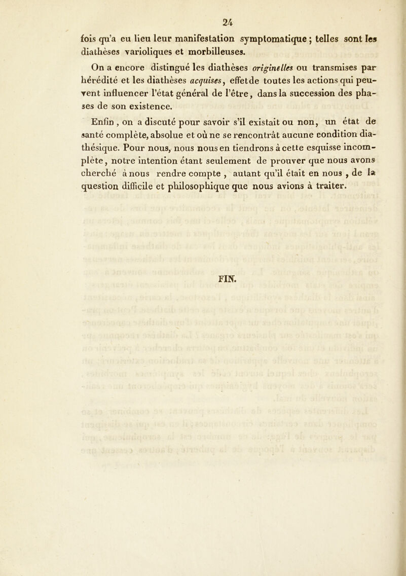 fois qu’a eu lieu leur manifestation symptomatique ; telles sont les diathèses varioliques et morbilleuses. On a encore distingué les diathèses originelles ou transmises par hérédité et les diathèses acquises^ efFetde toutes les actions qui peu- vent influencer l’état général de l’être, dans la succession des pha- ses de son existence. I Enfin , on a discuté pour savoir s’il existait ou non, un état de santé complète, absolue et où ne se rencontrât aucune condition dia- théslque. Pour nous, nous nous en tiendrons à cette esquisse incom- plète , notre intention étant seulement de prouver que nous avons cherché à nous rendre compte , autant qu’il était en nous , de la question difficile et philosophique que nous avions à traiter. FIN-