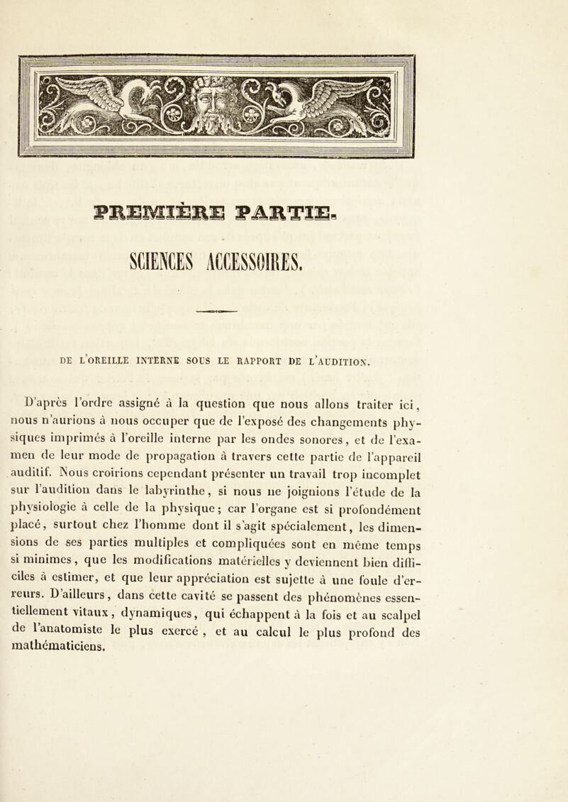 DE l’oreille interne SOUS LE RAPPORT DE l’aUDITION. D’après l’ordre assigné à la question que nous allons traiter ici, nous n’aurions à nous occuper que de l’exposé des changements phy- siques imprimés à l’oreille interne par les ondes sonores, et de l’exa- men de leur mode de propagation à travers cette partie de l’appareil auditif. ]Nous croirions cependant présenter un travail trop incomplet sur l’audition dans le labyrinthe, si nous ne joignions l’étude de la physiologie à celle de la physique ; car l’organe est si profondément placé, surtout chez l’homme dont il s’agit spécialement, les dimen- sions de .ses parties multiples et compliquées sont en même temps si minimes, que les modifications matérielles y deviennent bien dilli- ciles à estimer, et que leur appréciation est sujette à une foule d’er- reurs. D ailleurs, dans cette cavité se passent des phénomènes essen- tiellement vitaux, dynamiques, qui échappent à la fois et au scalpel de lanatomiste le plus exercé, et au calcul le plus profond des mathématiciens.