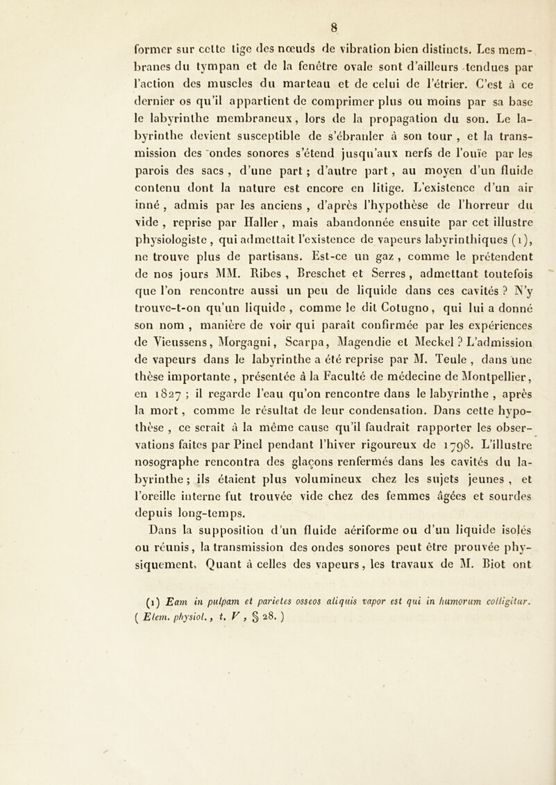 former sur celte tige des nœuds de vibration bien distincts. Les mem- branes du tympan et de la fenêtre ovale sont d’ailleurs -tendues par l’action des muscles du marteau et de celui de l’étrier. C’est à ce dernier os qu’il appartient de comprimer plus ou moins par sa base le labyrinthe membraneux, lors de la propagation du son. Le la- byrinthe devient susceptible de s’ébranler à son tour , et la trans- mission des ondes sonores s’étend jusqu’aux nerfs de l’ouïe par les parois des sacs , d’une part ; d’autre part, au moyen d’un fluide contenu dont la nature est encore en litige. L’existence d’un air inné , admis par les anciens , d’après l’hypothèse de l’horreur du vide , reprise par Haller , mais abandonnée ensuite par cet illustre physiologiste , qui admettait l’existence de vapeurs labyrinthiques (i), ne trouve plus de partisans. Est-ce un gaz , comme le prétendent de nos jours MM. Ribes , Breschet et Serres , admettant toutefois que l’on rencontre aussi un peu de liquide dans ces cavités ? N’y trouve-t-on qu’un liquide , comme le dit Colugno, qui lui a donné son nom , manière de voir qui paraît confirmée par les expériences de Vieussens, Morgagni, Scarpa, Magendie et Meckel ? L’admission de vapeurs dans le labyrinthe a été reprise par M. Teule , dans une thèse importante , présentée à la Faculté de médecine de Montpellier, en 1827 ; il regarde l’eau qu’on rencontre dans le labyrinthe , après la mort, comme le résultat de leur condensation. Dans cette hypo- thèse , ce serait à la meme cause qu’il faudrait rapporter les obser- vations faites par Pinel pendant l’hiver rigoureux de 1798. L’illustre nosographe rencontra des glaçons renfermés dans les cavités du la- byrinthe ; ils étaient plus volumineux chez les sujets jeunes , et l’oreille interne fut trouvée vide chez des femmes âgées et sourdes depuis long-temps. Dans la supposition d’un fluide aériforme ou d’un liquide isolés ou réunis, la transmission des ondes sonores peut être prouvée phy- siquement, Quant à celles des vapeurs, les travaux de M. Biot ont (1) Eam in pulpam et parieles osseos allquis vapor e$t qui in humorum coUigitur. ( Elem. physiol., t* V 9 % 28. )
