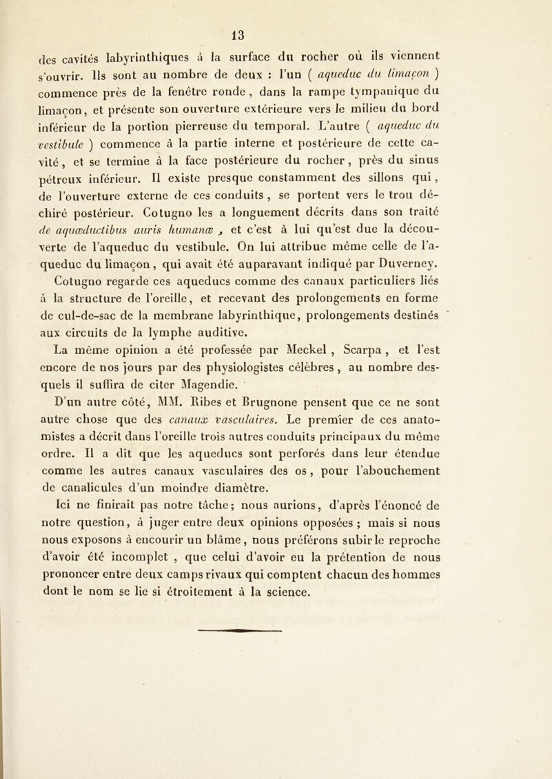 (les cavités labyrinthiques à la surface du rocher où ils viennent s’ouvrir. Us sont au nombre de deux : l’un ( aqueduc du limaçon ) commence près de la fenêtre ronde, dans la rampe tympanique du limaçon, et présente son ouverture extérieure vers le milieu du bord in férieur de la portion pierreuse du temporal. L’autre ( aqueduc du vestibule ) commence à la partie interne et postérieure de cette ca- vité, et se termine à la face postérieure du rocher, près du sinus pétreux inférieur. Il existe presque constamment des sillons qui, de l’ouverture externe de ces conduits , se portent vers le trou dé- chiré postérieur. Cotugno les a longuement décrits dans son traité de aquœductibus auris liumanœ ^ et c’est à lui qu’est due la décou- verte de l’aqueduc du vestibule. On lui attribue même celle de l’a- queduc du limaçon, qui avait été auparavant indiqué par Duverney. Cotugno regarde ces aqueducs comme des canaux particuliers liés à la structure de l’oreille, et recevant des prolongements en forme de cul-de-sac de la membrane labyrinthique, prolongements destinés aux circuits de la lymphe auditive. La même opinion a été professée par Meckel , Scarpa , et l’est encore de nos jours par des physiologistes célèbres , au nombre des- quels il suflira de citer Magendie. D’un autre coté, MM. Ribes et Brugnone pensent que ce ne sont autre chose que des canaux vasculaires. Le premier de ces anato- mistes a décrit dans l’oreille trois autres conduits principaux du même ordre. Il a dit que les aqueducs sont perforés dans leur étendue comme les autres canaux vasculaires des os , pour l’abouchement de canalicules d’un moindre diamètre. Ici ne finirait pas notre tâche; nous aurions, d’après l’énoncé de notre question, à juger entre deux opinions opposées; mais si nous nous exposons â encourir un blâme, nous préférons subir le reproche d’avoir été incomplet , que celui d’avoir eu la prétention de nous prononcer entre deux camps rivaux qui comptent chacun des hommes dont le nom se lie si étroitement â la science.