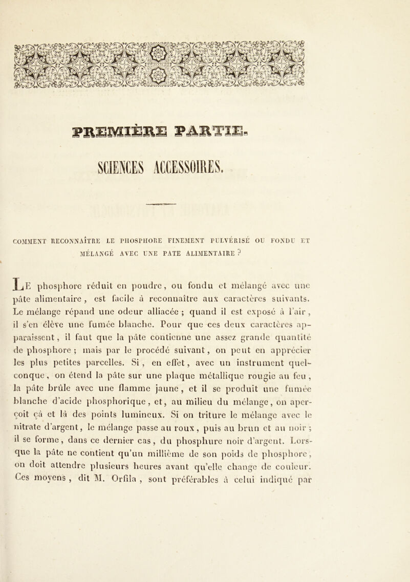COMMENT RECONNAÎTRE LE PHOSPHORE FINEMENT PULVÉRISÉ OU MÉLANGÉ AVEC UNE PATE ALIMENTAIRE ? FONDU ET TiE ph ospliOFC réduit on poudre, ou fondu et mélangé avec une pâte alimentaire , est facile à reconnaître aux caractères suivants. Le mélange répand une odeur alliacée ; quand il est exposé à l’air , il s’en élève une fumée blanche. Pour que ces deux caractères ap- paraissent, il faut que la pâte contienne une assez grande quantité de phosphore; mais par le procédé suivant, on peut en aj)précier les plus petites parcelles. Si , en ellét, avec un instrument quel- conque, on étend la pâte sur une plaque métallique rougic au feu, la pâte brûle avec une flamme jaune, et il se produit une fumée blanche d’acide phosphorique , et, au milieu du mélange, on aper- çoit çâ et là des points lumineux. Si on triture le mélange avec le nitrate d’argent, le mélange passe au roux, puis au brun et au noir ; il se forme, dans ce dernier cas, du phosphure noir d’argent. Lors- que la pâte ne contient qu’un millième de son poids de phosphore, on doit attendre plusieurs heures avant qu’elle change de couleur. Ces moyens , dit 1\I. Orfiîa , sont préférables à celui indiqué par