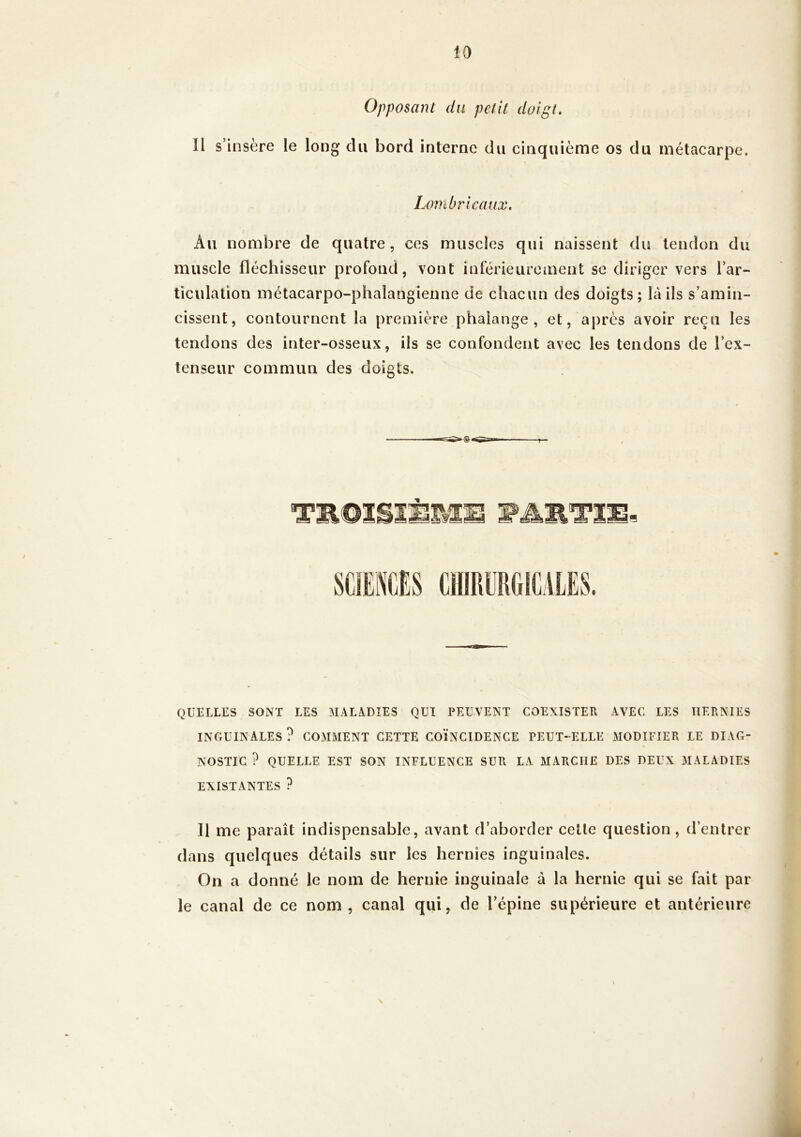 Opposant du petit doigt. Il s’insère le long du bord interne du cinquième os du métacarpe. Lombricaux. Au nombre de quatre, ces muscles qui naissent du tendon du muscle fléchisseur profond, vont inférieurement se diriger vers l’ar- ticulation métacarpo-phalangienne de chacun des doigts; là ils s’amin- cissent, contournent la première phalange, et, après avoir reçu les tendons des inter-osseux, ils se confondent avec les tendons de l’ex- tenseur commun des doigts. m QUELLES SONT LES MALADIES QUI PEUVENT COEXISTER AVEC LES HERNIES INGUINALES? COMMENT CETTE COÏNCIDENCE PEUT-ELLE iMODIFIER LE DIAG- NOSTIC ? QUELLE EST SON INFLUENCE SUR LA MARCHE DES DEUX MALADIES EXISTANTES ? 11 me paraît indispensable, avant d’aborder cette question, d’entrer dans quelques détails sur les hernies inguinales. On a donné le nom de hernie inguinale à la hernie qui se fait par le canal de ce nom , canal qui, de l’épine supérieure et antérieure