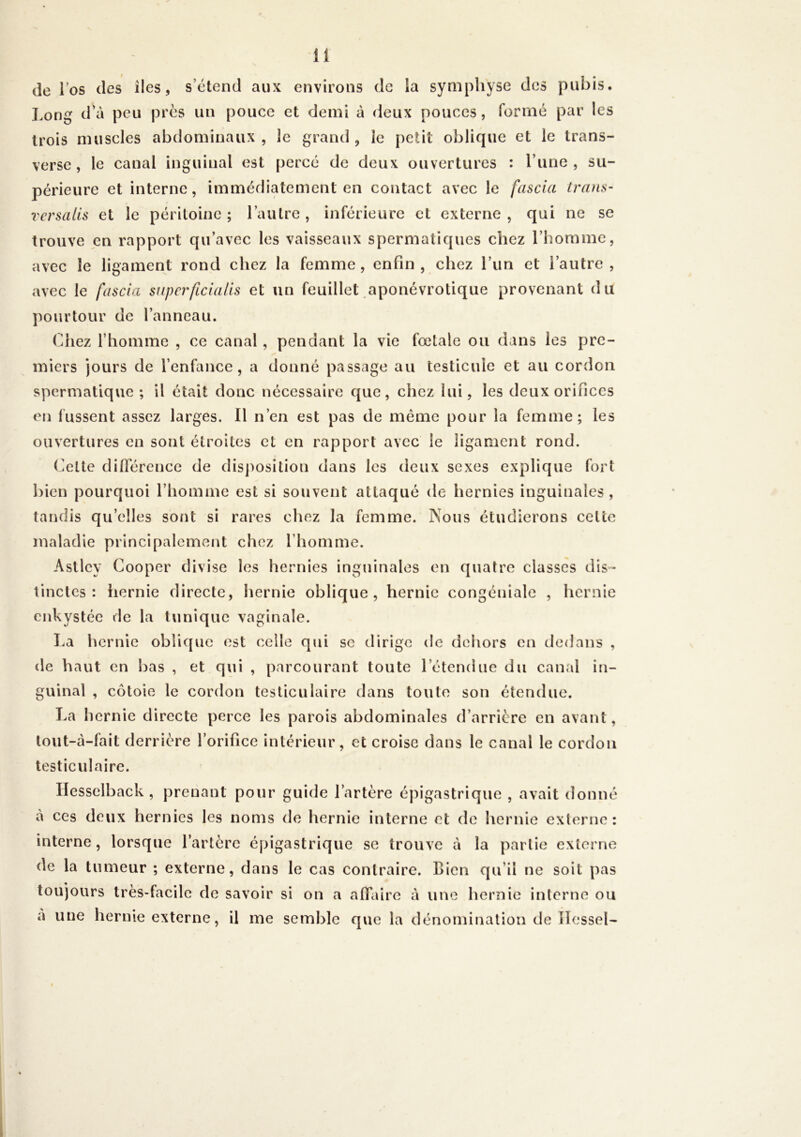 de los des îles, s’étend aux environs de la symphyse des puijis. Long d’à peu près un pouce et demi à deux pouces, formé par les trois muscles abdominaux, le grand, le petit oblique et le trans- verse, le canal inguinal est percé de deux ouvertures : l’une, su- périeure et interne, immédiatement en contact avec le fascia irans- rersalls et le péritoine ; l’autre , inférieure et externe , qui ne se trouve en rapport qu’avec les vaisseaux spermatiques chez l’homme, avec le ligament rond chez la femme, enfin, chez l’un et l’autre, avec le fascia superficialls et un feuillet aponévrotique provenant du pourtour de l’anneau. Chez l’homme , ce canal, pendant la vie fœtale ou dans les pre- miers jours de l’enfance, a donné passage au testicule et au cordon spermatique ; il était donc nécessaire que, chez lui, les deux orifices en fussent assez larges. Il n’en est pas de meme pour la femme; les ouvertures en sont étroites et en rapport avec le ligament rond. Cette différence de disposition dans les deux sexes explique fort bien pourquoi riiomme est si souvent attaqué de hernies inguinales , tandis qu’elles sont si rares chez la femme. Nous étudierons cette maladie principalement chez l’homme. Astlcy Cooper divise les hernies inguinales en quatre classes dis-- tinctes : liernie directe, hernie oblique, hernie congéniale , hernie enkystée de la tunique vaginale. La hernie oblique est celle qui se dirige de dehors en dedans , de haut en bas , et qui , parcourant toute l’étendue du canal in- guinal , côtoie le cordon testiculaire dans toute son étendue. La hernie directe perce les parois abdominales d’arrière en avant, lout-à-fait derrière l’orifice intérieur, et croise dans le canal le cordon testiculaire. Ilesselback, prenant pour guide l’artère épigastrique , avait donné à ces deux hernies les noms de hernie interne et de hernie externe: interne, lorsque l’artère épigastrique se trouve à la partie externe de la tumeur ; externe, dans le cas contraire. Bien qu’il ne soit pas toujours très-facile de savoir si on a affaire à une hernie interne ou a une hernie externe, il me semble que la dénomination de îlessel-