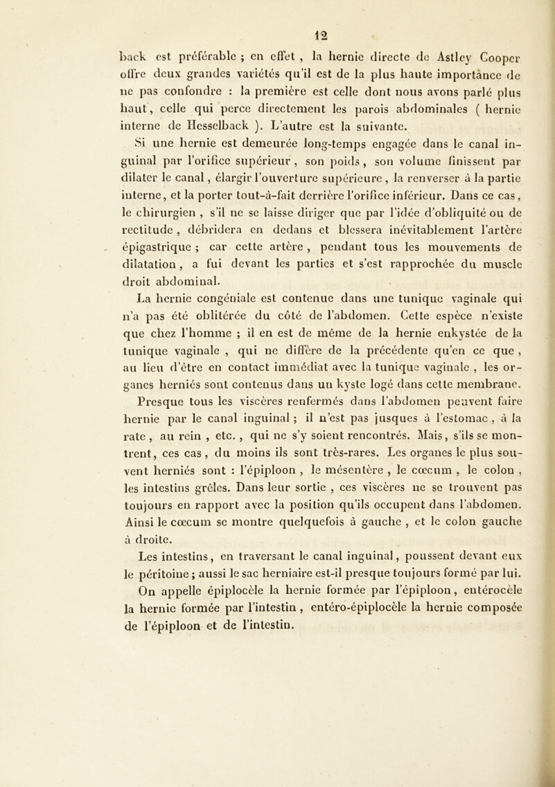 hack est préférable ; ca effet , la hernie directe de Astley Coopcr offre deux grandes variétés qu’il est de la plus haute importance de ne pas confondre : la première est celle dont nous avons parlé plus haut, celle qui perce directement les parois abdominales ( hernie interne de Hesselback ). L’autre est la suivante. Si une hernie est demeurée long-temps engagée dans le canal in- guinal par l’orifice supérieur, son poids, son volume finissent par dilater le canal, élargir l’ouverture supérieure , la renverser à la partie interne, et la porter tout-à-fait derrière l’orifice inférieur. Dans ce cas, le chirurgien , s’il ne se laisse diriger que par l’idée d’obliquité ou de rectitude , débridera en dedans et blessera inévitablement l’artère épigastrique ; car cette artère , pendant tous les mouvements de dilatation , a fui devant les parties et s’est rapprochée du muscle droit abdominal. La hernie congéniale est contenue dans une tunique vaginale qui n’a pas été oblitérée du côté de l’abdomen. Cette espèce n’existe que chez l’homme ; il en est de même de la hernie enkystée de la tunique vaginale , qui ne diffère de la précédente qu’en ce que , au lieu d’être en contact immédiat avec la tunique vaginale , les or- ganes herniés sont contenus dans un kyste logé dans cette membrane. Presque tous les viscères renfermés dans l’abdomen peuvent faire hernie par le canal inguinal ; il n’est pas jusques à l’estomac , à la rate , au rein , etc. , qui ne s’y soient rencontrés. Mais, s’ils se mon- trent, ces cas , du moins ils sont très-rares. Les organes le plus sou- vent herniés sont : l’épiploon , le mésentère , le cæcum , le colon , les intestins grêles. Dans leur sortie , ces viscères ne se trouvent pas toujours en rapport avec la position qu’ils occupent dans l’abdomen. Ainsi le cæcum se montre quelquefois à gauche , et le colon gauche à droite. Les intestins, en traversant le canal inguinal, poussent devant eux le péritoine ; aussi le sac herniaire est-il presque toujours formé par lui. On appelle épiplocèle la hernie formée par l’épiploon, entérocèle la hernie formée par l’intestin , entéro-épiplocèle la hernie composée de l’épiploon et de l’intestin.