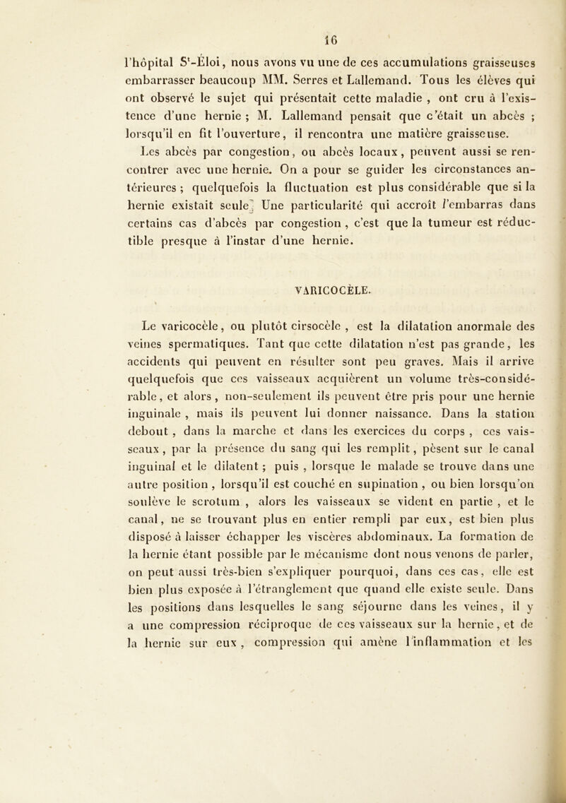 t rhôpital S*-Eloi, nous avons vu une de ces accumulations graisseuses embarrasser beaucoup MM. Serres et Lallemand. Tous les élèves qui ont observé le sujet qui présentait cette maladie , ont cru à l’exis- tence d’une hernie ; M. Lallemand pensait que c’était un abcès ; lorsqu’il en fit l’ouverture, il rencontra une matière graisseuse. Les abcès par congestion, ou abcès locaux, peuvent aussi se ren- contrer avec une hernie. On a pour se guider les circonstances an- térieures ; quelquefois la fluctuation est plus considérable que si la hernie existait seule] Une particularité qui accroît /’embarras dans certains cas d’abcès par congestion , c’est que la tumeur est réduc- tible presque à l’instar d’une hernie. VARICOCÈLE. Le varicocèle, ou plutôt cirsocèlo , est la dilatation anormale des veines spermatiques. Tant que cette dilatation n’est pas grande, les accidents qui peuvent en résulter sont peu graves. Mais il arrive quelquefois que ces vaisseaux acquièrent un volume très-considé- rable, et alors, non-seulement ils peuvent être pris pour une hernie inguinale , mais ils peuvent lui donner naissance. Dans la station debout , dans la marche et dans les exercices du corps , ces vais- seaux , par la présence du sang qui les remplit, pèsent sur le canal inguinal et le dilatent ; puis , lorsque le malade se trouve dans une autre position , lorsqu’il est couché en supination , ou bien lorsqu’on soulève le scrotum , alors les vaisseaux se vident en partie , et le canal, ne se trouvant plus en entier rempli par eux, est bien plus disposé à laisser échapper les viscères abdominaux. La formation de la hernie étant possible par le mécanisme dont nous venons de parler, on peut aussi très-bien s’expliquer pourquoi, dans ces cas, elle est bien plus exposée à l’étranglement que quand elle existe seule. Dans les positions dans lesquelles le sang séjourne dans les veines, il y a une compression réciproque de ces vaisseaux sur la hernie, et de la hernie sur eux , compression qui amène l'inflammation et les