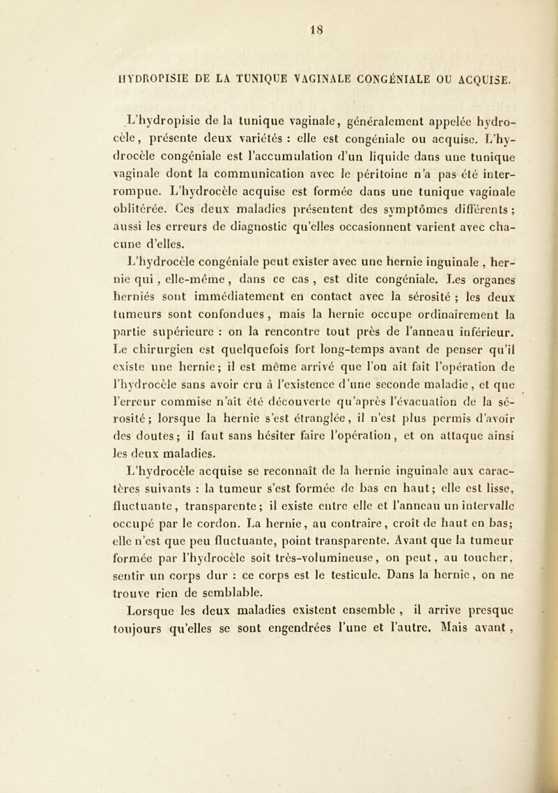 llYDROPISIE DE LA TUNIQUE VAGINALE GONGÉNIALE OU ACQUISE. L’hydropisie de la tunique vaginale, généralement appelée hydro- cèle, présente deux variétés: elle est congéniale ou acquise. I/hy- drocèle congéniale est raccumulation d’un liquide dans une tunique vaginale dont la communication avec le péritoine n’a pas été inter- rompue. L’hydrocèle acquise est formée dans une tunique vaginale oblitérée. Ces deux maladies présentent des symptômes diflerents ; aussi les erreurs de diagnostic qu’elles occasionnent varient avec cha- cune d’elles. L’hydrocèle congéniale peut exister avec une hernie inguinale., her- nie qui , elle-même , dans ce cas , est dite congéniale. Les organes lierniés sont immédiatement en contact avec la sérosité ; les deux tumeurs sont confondues , mais la hernie occupe ordinairement la partie supérieure : on la rencontre tout près de l’anneau inférieur. Le chirurgien est quelquefois fort long-temps avant de penser qu’il existe une hernie; il est même arrivé que l’on ait fait l’opération de l’hydrocèle sans avoir cru à l’existence d’une seconde maladie, et que l’erreur commise n’ait été découverte qu’après l’évacuation de la sé- rosité ; lorsque la hernie s’est étranglée, il n’est plus permis d’avoir des doutes; il faut sans hésiter faire l’opération, et on attaque ainsi les deux maladies. L’hydrocèle acquise se reconnaît de la hernie inguinale aux carac- tères suivants : la tumeur s’est formée de bas en haut; elle est lisse, Iluctuante, transparente; il existe entre elle et l’anneau un intervalle occupé par le cordon. La hernie, au contraire, croît de haut en bas; elle n’est que peu fluctuante, point transparente. Avant que la tumeur formée par l’hydrocèle soit très-volumineuse, on peut, au toucher, sentir un corps dur : ce corps est le testicule. Dans la hernie, on ne trouve rien de semblable. Lorsque les deux maladies existent ensemble , il arrive presque toujours qu’elles se sont engendrées l’une et l’autre. Mais avant ,