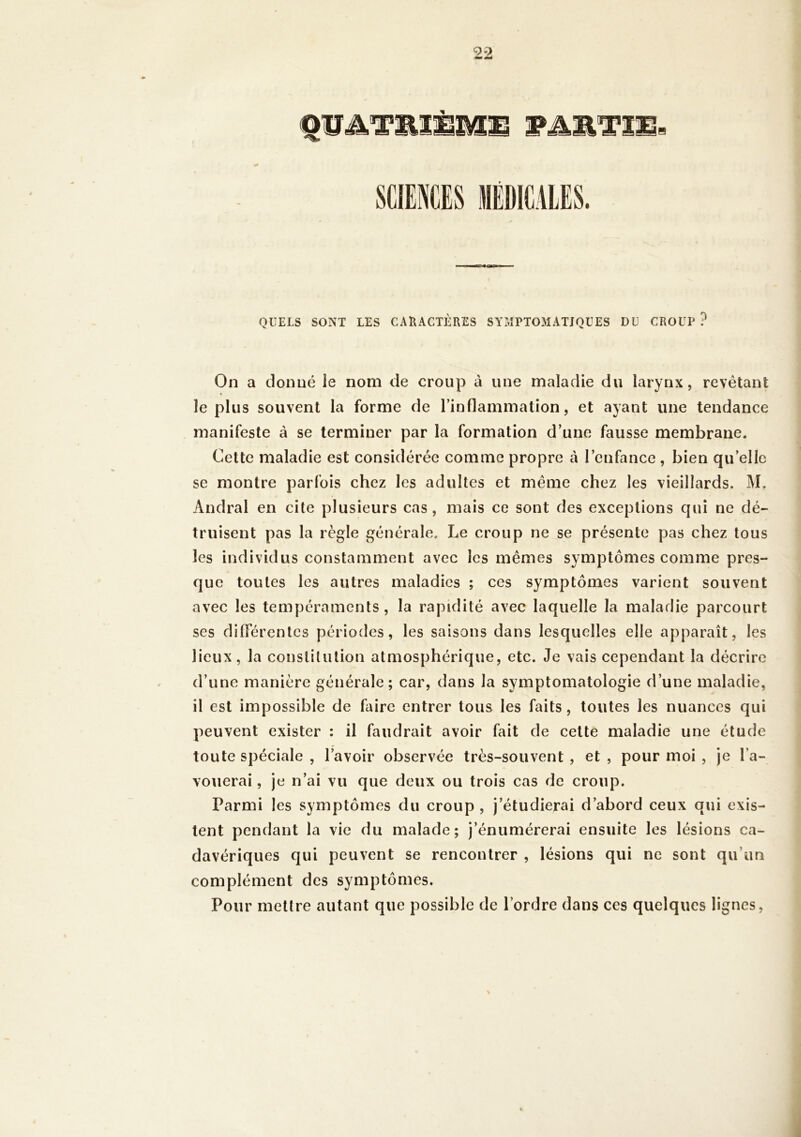 QUELS SONT LES CARACTÈRES SYilPTOMATJQUES DU CROUP? On a donné le nom de croup à une maladie du larynx, revêtant le plus souvent la forme de l’inflammation, et ayant une tendance manifeste à se terminer par la formation d’une fausse membrane. Cette maladie est considérée comme propre à l’enfance , bien qu’elle se montre parfois chez les adultes et même chez les vieillards. M. Andral en cite plusieurs cas, mais ce sont des exceptions qui ne dé- truisent pas la règle générale. Le croup ne se présente pas chez tous les individus constamment avec les mêmes symptômes comme pres- que toutes les autres maladies ; ces symptômes varient souvent avec les tempéraments, la rapidité avec laquelle la maladie parcourt ses dilFérentcs périodes, les saisons dans lesquelles elle apparaît, les lieux, la constitution atmosphérique, etc. Je vais cependant la décrire d’une manière générale; car, dans la symptomatologie d’une maladie, il est impossible de faire entrer tous les faits, toutes les nuances qui peuvent exister ; il faudrait avoir fait de cette maladie une étude toute spéciale , l’avoir observée très-souvent , et , pour moi , je l’a- vouerai , je n’ai vu que deux ou trois cas de croup. Parmi les symptômes du croup , j’étudierai d’abord ceux qui exis- tent pendant la vie du malade; j’énumérerai ensuite les lésions ca- davériques qui peuvent se rencontrer , lésions qui ne sont qu’un complément des symptômes. Pour mettre autant que possible de l’ordre dans ces quelques lignes,