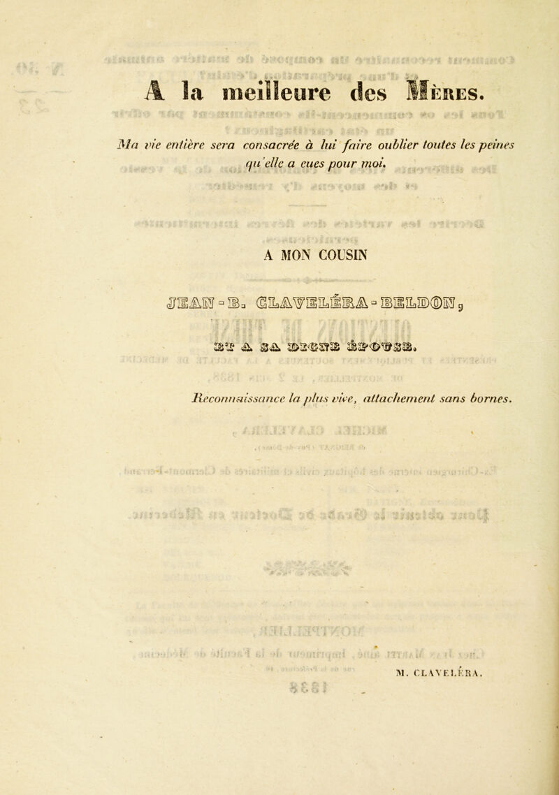 A îa meilleure des ERES Ma lie entière sera consacrée à lui faire oublier toutes les peines qu ’ellc a eues pour moi. A MON COUSIN “ IBa (Siï£i^WÎSIL.ÊIl.i^ “ IBîlïL.îl)®ÏFS g S’Jf Sü. 3!>2<SSîcS JHeconnaissance la plus vire, attachement sans bornes. M. CLWEl.ERA,