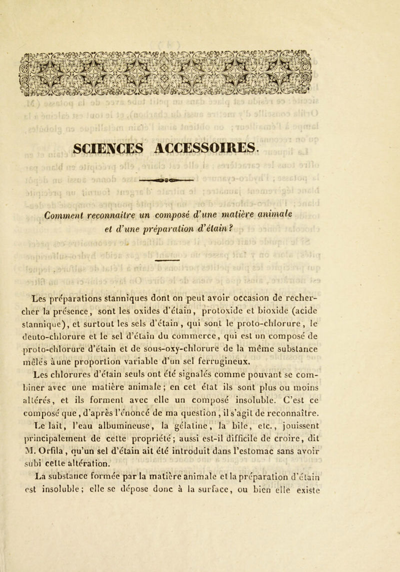 SCIENCES ACCESSOIRES. J • • I Comment reconnaître un composé d'une matière animale et dune préparation détain ? Les préparations slanniqucs dont on peut avoir occasion de recher- cher la présence, sont les oxides d’étain, protoxide et bioxide (acide slanniquc), et surtout les sels d’étain , qui sont le proto-chlorure, le (leuto-chlorure et le sel d’étain du commerce, qui est un composé de proto-chlorure d’étain et de sous-oxy-chlorure de la meme substance mêles aune proportion variable d’un sel ferrugineux. Les chlorures d’étain seuls ont été signalés comme pouvant se com- biner avec une matière animale ; en cet état ils sont plus ou moins altérés, et ils forment avec elle un composé insoluble. C’est ce composé que , d’après l’énoncé de ma question , il s’agit de reconnaître. Le lait, l’eau albumineuse, la gélatine, la bile, etc., jouissent principalement de cette propriété; aussi est-il difficile de croire, dit M. Orfila , qu’un sel d’étain ait été introduit dans l’estomac sans avoir subi cette altération. La substance formée par la matière animale et la préparation d’élain est insoluble; elle se dépose donc à la surface, ou bien elle existe