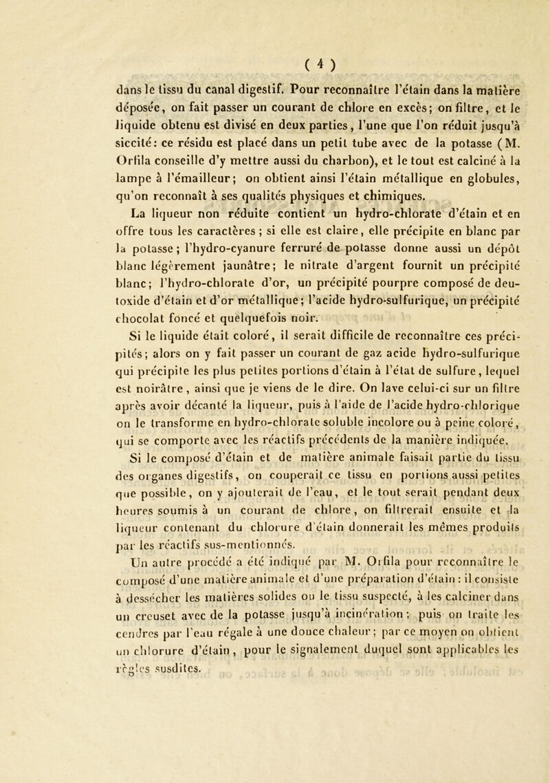 dans le tissu du canal digestif. Pour reconnaître Tétain dans la matière déposée, on fait passer un courant de chlore en excès; on filtre, et le liquide obtenu est divisé en deux parties, Tune que l’on réduit jusqu’à siccité: ce résidu est placé dans un petit tube avec de la potasse (M. Ortila conseille d’y mettre aussi du charbon), et le tout est calciné à la lampe à l’émailleur; on obtient ainsi l’étain métallique en globules, qu’on reconnaît à ses qualités physiques et chimiques. La liqueur non réduite contient un hydro-chlorate d’étain et en offre tous les caractères ; si elle est claire, elle précipite en blanc par la potasse; l’hydro-cyanure ferruré de potasse donne aussi un dépôt blanc légèrement jaunâtre; le nitrate d’argent fournit un précipité blanc; l’hydro-chlorate d’or, un précipité pourpre composé de deu- toxide d’étain et d’or métallique; l’acide hydro»sulfurique, un précipité chocolat foncé et quelquefois noir. Si le liquide était coloré, il serait difficile de reconnaître ces préci- pités; alors on y fait passer un courant de gaz acide hydro-sulfurique qui précipite les plus petites portions d’étain à l’état de sulfure, lequel est noirâtre, ainsi que je viens de le dire. On lave celui-ci sur un filtre après avoir décanté la liqueur, puis à l’aide de l’acide hydro-chlorique on le transforme en hydro-chlorate soluble incolore ou à peine coloré, qui se comporte avec les réactifs précédents de la manière indiquée. Si le composé d’étain et de matière animale faisait partie du tissu des organes digestifs, on couperait ce tissu en portions aussi petites que possible, on y ajouterait de l’eau, et le tout serait pendant deux' fleures soumis à un courant de chlore, on filtrerait ensuite et la liqueur contenant du chlorure d’étain donnerait les mêmes produits par les réactifs sus-mentionnés. Un autre procédé a été indiqué par M. Oifila pour reconnaître le composé d’une matière animale et d’une préparation d’étain : il consiste à dessécher les matières solides ou le tissu suspecté, à les calciner dans un creuset avec de la potasse jusqu’à incinération; puis on traite les cendres par l’eau régale à une douce chaleur; par ce moyen on ohticni un chlorure d’élain , pour le signalement duquel sont applicables les règles susdites.