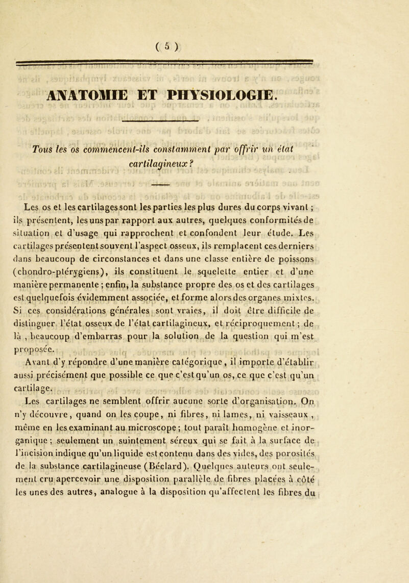 7 T » T H ■  PI n*VJ‘ ANATOMIE ET PHYSIOLOGIE. Tou^ les os commencent-ils constamment par offrir un état cartilagineux ? Les os et les cartilages sont les parties les plus dures du corps vivant ; ils présentent, les uns par rapport aux autres, quelques conformités de situation et d’usage qui rapprochent et confondent leur étude. Les cartilages présentent souvent l’aspect osseux, ils remplacent ces derniers dans beaucoup de circonstances et dans une classe entière de poissons (chondro-plérygiens), ils constituent le, squelette entier et d’une manière permanente ; enfin, la substance propre des os et des cartilages est quelquefois évidemment associée, et forme alors des organes mixtes. Si ces considérations générales sont vraies, il doit être difficile de distinguer l’état osseux de l’étal cartilagineux, et réciproquement ; de la , beaucoup d’embarras pour la solution de la question qui m’est proposée. ‘ Avant d’y répondre d’une manière catégorique, il importe d’établir aussi précisément que possible ce que c’est qu’un os, ce que c’est qu’un cartilage. ^ Les cartilages ne semblent offrir aucune sorte d’organisation. On n’y découvre, quand on les coupe, ni fibres, ni lames, ni vaisseaux , meme en les examinant au microscope; tout paraît homogène et inor- ganique ; seulement un suintement séreux qui se fait à la surface de l’incision indique qu’un,liquide est contenu dans des vides, des porosités de la substance cartilagineuse (Béclard). Quelques auteurs ont seule- ment cru apercevoir une disposition parallèle de fibres placées à coté les unes des autres, analogue à la disposition qu’affcclcnl les fibres du