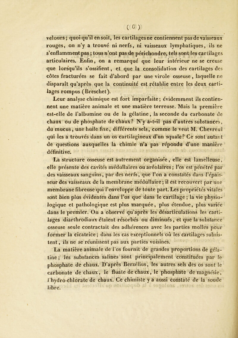 velours; quoiqu’il en soit, les cartilages né contiennent pas de vaisseaux rouges, on n’y a trouvé ni nerfs, ni vaisseaux lymphatiques, ils ne s’enflamment pas ; tous n’ont pas de périchondre, tels sont les cartilages articulaires. Enfin, on a remarqué que leur intérieur ne se creuse que lorsqu’ils s’ossifient, et que la consolidation des cartilages des côtes fracturées se fait d’abord par une virole osseuse, laquelle ne disparaît qu’après que la continuité est rétablie entre les deux carti- lages rompus (Breschet). Leur analyse chimique est fort imparfaite ; évidemment ils contien- nent une matière animale et une matière terreuse. Mais la première est-elle de l’albumine ou de la gélatine, la seconde du carbonate de chaux ou de phosphate de chaux? N’y a^l-il pas d’autres substances, du mucus, une huile fixe, différents sels, comme le veut M. Chevreul qui les a trouvés dans un os cartilagineux-d’un squale? Ce sont autant de questions auxquelles la chimie n’a pas répondu d’une manière définitive. La structure osseuse est autrement organisée, elle est lamelleose, elle présente des cavités médullaires ou aréolaires ; l’os est pénétré par des vaisseaux sanguins, par des nerfs, que l’on a constatés dans l’épais- seur des vaisseaux de la membrane médullaire ; il est recouvert par une membrane fibreuse^qui l’enveloppe de toute part. Les propriétés vitales sont bien plus évidentes dans l’os que dans le cartilage ; la vie physio- logique et pathologique est plus marquée, plus étendue, plus variée dans le premier. On a observé qu’après les désarticulations les carti- lages diarlhrodiaux étaient résorbés ou diminués, et que la substance osseuse seule contractait des adhérences avec les parties molles pour former la cicatrice ; dans les cas exceptionnels où les cartilages subsis- tent , ils ne se réunissent pas aux parties voisines. La matière animale de l’os fournit de grandes proportions de géla- tine ; les substances salines sont principalement constituées par le phosphate de chaux. D’après Berzélius, les autres sels des os sont le carbonate de chaux, le fluate de chaux, le phosphate de magnésie, l’hydro-chlbrate de chaux. Ce chimiste y a aussi constaté de la soude libre.