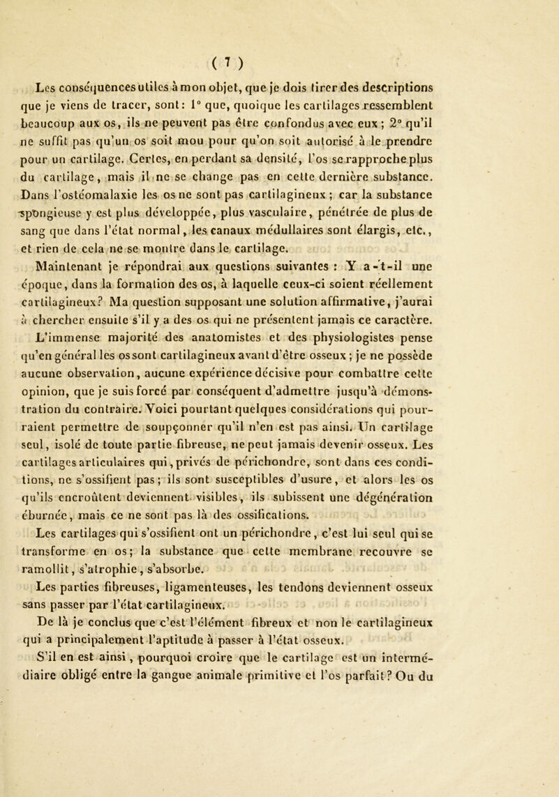 Les consé(juencesulilcs à mon objet, que je dois tirer.des descriptions que Je viens de tracer, sont: 1® que, quoique les cartilages ressemblent beaucoup aux os, Jls ne peuvent pas être confondus avec eux ; 2® qu’il ne suffit pas qu’jun os soit mou pour qu’on soit autorisé à de prendre pour un cartilage. Certes, en,perdant sa densité, l’os scxapprûche.plus du cartilage, mais il-ne^se change pas en celte dernière substance. Dans l’ostéomalaxie les os ne sont pas cartilagineux ; car la substance 'spongieuse y est plus développée, plus vasculaire, pénétrée de plus de sang que dans l’état normal,,les canaux médullaires sont élargis,.etc,, et rien de cela ne se montre dans le cartilage. Maintenant je répondrai aux questions suivantes : .Y a-t-il une époque, dans la formation des os, à laquelle ceux-ci soient.réellement cartilagineux.^ Ma question supposant une solution affirmative, j’aurai a chercher ensuite s’il y.a des os qui ne présentent jamais ce caractère. L’immense majorité des anatomistes et des physiologistes pense (|u’en général les os sont cartilagineux avant d’étre osseux; je ne possède aucune observation, aucune expérience décisive pour combattre cette opinion, que je suis forcé par conséquent d’admettre jusqu’à ^démons* tration du contraire.'Yoici pourtant quelques considérations qui pour- raient permettre de soupçonner qu’il n’en.est pas ainsi. Un cartilage seul, isolé de toute partie fibreuse, ne peut jamais'devenir osseux. Les cartilages articulaires qui, privés de pcrichondre, sont dans ces condi- tions, ne s’ossifient pas ils sont susceptibles d’usure, et alors les os qu’ils encroûtent deviennent-visibles, ils subissent une Régénération eburnée, mais ce ne sont pas là des ossifications. Les cartilages*qui s’ossifient ont un périchondre, c’est lui seul qui se transforme en os; la substance que-celte membrane, recouvre se ramollit, s’atrophie , s’absorbe. Les parties fibreuses, ligamenteuses, les tendons deviennent osseux sans passer par rétat'cartilagineux.> De là je conclus que c’est l’élément fibreux et non le cartilagineux qui a principalement l’aptitude à passer à l’état osseux. S’il en est*ainsi, pourquoi croire que le cartilage est un intermé- diaire obligé entre la gangue animale primitive cl l’os parfait? Ou du