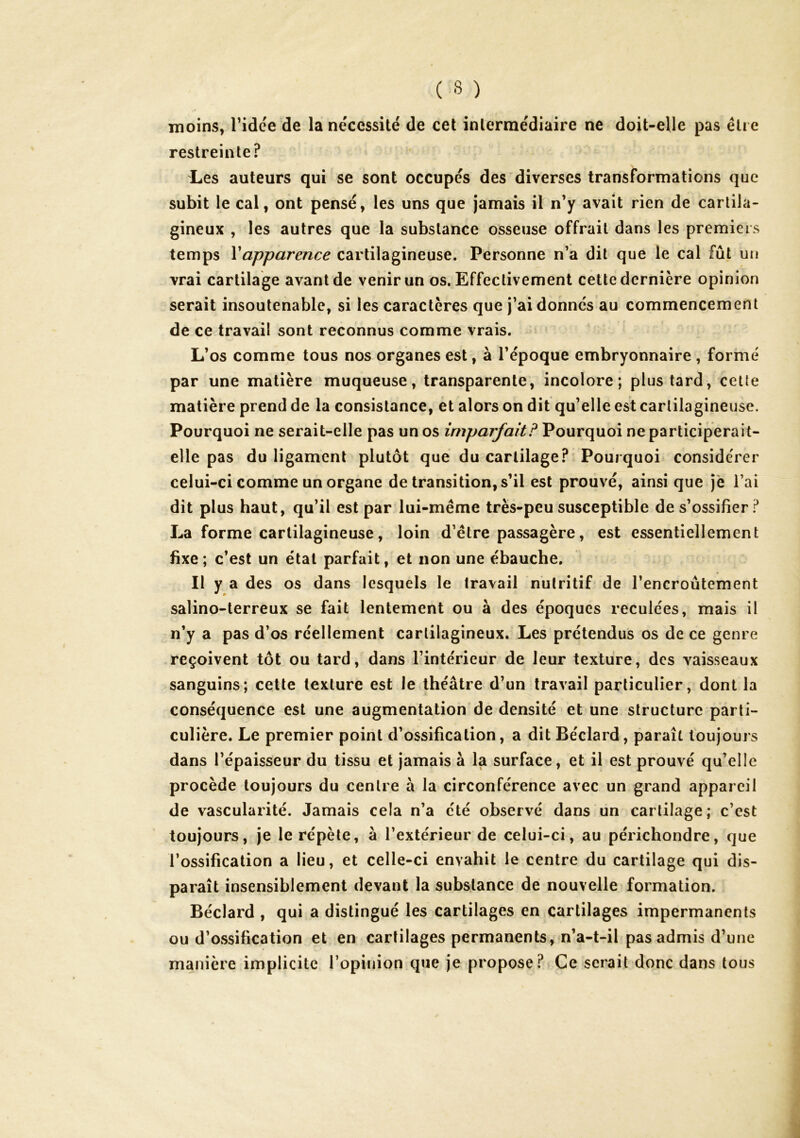 moins, Tidée de la nécessité de cet intermédiaire ne doit-elle pas être restreinte? Les auteurs qui se sont occupés des diverses transformations que subit le cal, ont pensé, les uns que jamais il n’y avait rien de cartila- gineux , les autres que la substance osseuse offrait dans les premiers temps Vapparence cartilagineuse. Personne n’a dit que le cal fût un vrai cartilage avant de venir un os. Effectivement cette dernière opinion serait insoutenable, si les caractères que j’ai donnés au commencement de ce travail sont reconnus comme vrais. L’os comme tous nos organes est, à l’époque embryonnaire , formé par une matière muqueuse, transparente, incolore; plus tard, cette matière prend de la consistance, et alors on dit qu’elle est cartilagineuse. Pourquoi ne serait-elle pas un os imparfait? Pourquoi ne participerait- elle pas du ligament plutôt que du cartilage? Pourquoi considérer celui-ci comme un organe de transition, s’il est prouvé, ainsi que je l’ai dit plus haut, qu’il est par lui-même très-peu susceptible de s’ossifier ? La forme cartilagineuse, loin d’être passagère, est essentiellement fixe; c’est un étal parfait, et non une ébauche. Il y a des os dans lesquels le travail nutritif de l’encroûtement salino-lerreux se fait lentement ou à des époques reculées, mais il n’y a pas d’os réellement cartilagineux. Les prétendus os de ce genre reçoivent tôt ou tard, dans l’intérieur de leur texture, des vaisseaux sanguins; cette texture est le théâtre d’un travail particulier, dont la conséquence est une augmentation de densité et une structure parti- culière. Le premier point d’ossification, a dit Béclard, paraît toujours dans l’épaisseur du tissu et jamais à la surface, et il est prouvé qu’elle procède toujours du centre à la circonférence avec un grand appareil de vascularité. Jamais cela n’a été observé dans un cartilage; c’est toujours, je le répète, à l’extérieur de celui-ci, au périchondre, que l’ossification a lieu, et celle-ci envahit le centre du cartilage qui dis- parait insensiblement devant la substance de nouvelle formation. Béclard , qui a distingué les cartilages en cartilages impermanents ou d’ossification et en cartilages permanents, n’a-t-il pas admis d’une manière implicite l’opinion que je propose? Ce serait donc dans tous
