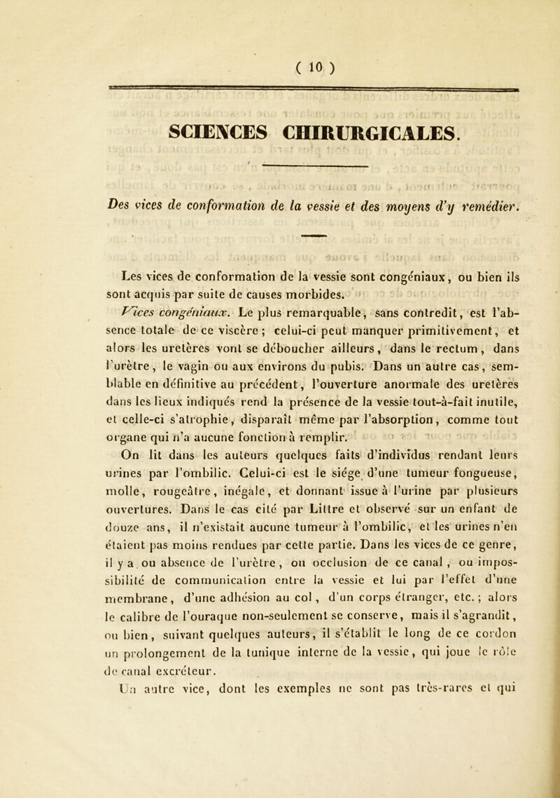 SCIENCES CHIRURGICALES. ♦ « if-. ■ . ^ ' fc . 'rt ■•••;!( ’ : f ' •' *-■> -f • Des vices de conformatioït de la vessie et des moyens d’y remédier. I U- Les vices de.conformation de la vessie sont cbngéniaux, ou bien ils sont acquis par suite de causes morbides. ' Vices congéniaiix,^ Le plus remarquable; sans contredit , est Tab- sence totale de ce viscère ; celui-ci peut manquer primitivement, et alors les uretères vont se déboucher ailleurs , 'dans le'rectum , dans l’urètre, le vagin ou aux environs du pubis: Dans un autre cas, sem- blable en définitive au précédent, l’ouverture anormale des uretères dans les lieux indiqués rend la présence de la vessie tout-à-fait inutile, et celle-ci s’atrophie, disparaît meme par l’absorption, comme tout organe qui n’a aucune fonction à remplir. ^ i ■' ‘ On lit dans les auteurs quelques faits d’individus rendant leurs urines par l’ombilic. Celui-ci est le siège d’une tumeur fongueuse, molle, rougeâtre, inégale, et donnant issue à l’urine par plusieurs ouvertures. Dans le cas cité par Littré et observé sur un enfant de douze ans, il n’existait aucune tumeur a l’ombilic, eldes‘urines n’en étaient pas moins rendues par cette partie. Dans les vices de ce genre, il y a. ou absence de l’urètre, ou occlusion de ce canal , ou impos- sibilité de communication entre la vessie et lui par l’effet d’une membrane, d’une adhésion au col, d’un corps étranger, etc.; alors le calibre de l’ouraque non-seulement se conserve, mais il s’agrandit, ou bien, suivant quelques auteurs, il s’établit le long de ce cordon un prolongement de la tunique interne de la vessie, qui joue le rôle de canal excréteur. Un autre vice, dont les exemples ne sont pas très-rares et qui
