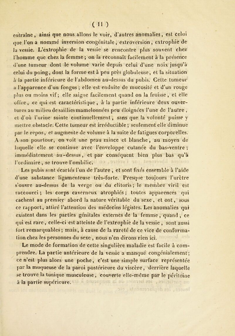 cnlraîne, ainsi que nous allons le voir, d’autres anomalies, est celui que l’on a nomme inversion congénitale, extroversion, extrophie de la vessie. L’exirophie de la vessie se rencontre plus souvent chez rhomme que chez la femme ; on la reconnaît facilement à la présence d'une tumeur dont le volume varie depuis celui d’une noix jusqu’à celui du poing, dont la forme est à peu près globuleuse, et la situation à la partie inférieure de rabdomen au-dessus du pubis. Cette tumeur a Tapparcnce d’un fongus ; elle est enduite de mucosité et d’un rouge [)lus ou moins vif; elle saigtie facilement quand on la froisse , et elle uflre, ce qui est caraclérislique , à la partie inférieure deux ouver- tures au milieu de saillies mamelonnées peu éloignées l’une de l’autre, et d’où l’urine suinte continuellement, sans que la vôlonté puisse y mettre obstacle. Cette tumeur est irréductible ; seulement elle diminue par le repos, et augmente de volume à la suite de fatigues corporelles. A son pourtour, on voit une peau mince et blanche, au moyen de laquelle elle se continue avec Tenvcloppe cutanée du bas-ventre ; immédiatement au-dessus, et par conséquent bien plus bas qu’à l’ordinaire, se trouve l’ombilic. Les pubis sont écartés l’un de l’autre , et sont fixés ensemble à l’aide d’une substance ligamenteuse très-forte. Presque toujours l’urètre s’ouvre au-dessus de la verge ou du clitoris; le membre viril est raccourci ; les corps caverneux atrophiés ; toutes apparences qui cachent au premier abord la nature véritable du sexe , et ont, sous ce rapport, attiré l’attention des médecins légistes. Les anomalies qui existent dans les parties génitales externes de la femme , quand , ce qui est rare , celle-ci est atteinte de l’extrophie de la vessie , sont aussi ibrt remarquables ; mais, à cause de la rareté de ce vice de conforma- tion chez les personnes du sexe , nous n’en dirons rien ici. Le mode de formation de cette singulière maladie est facile à com- prendre. La partie antérieure de la vessie a manqué congénialement ; ce n’est plus alors une poche, c’est une simple surface représentée par la muqueuse de la paroi postérieure du viscère, derrière laquelle se trouve la tunique musculeuse, couverte elle-même par le péritoine à la partie supérieure. * :