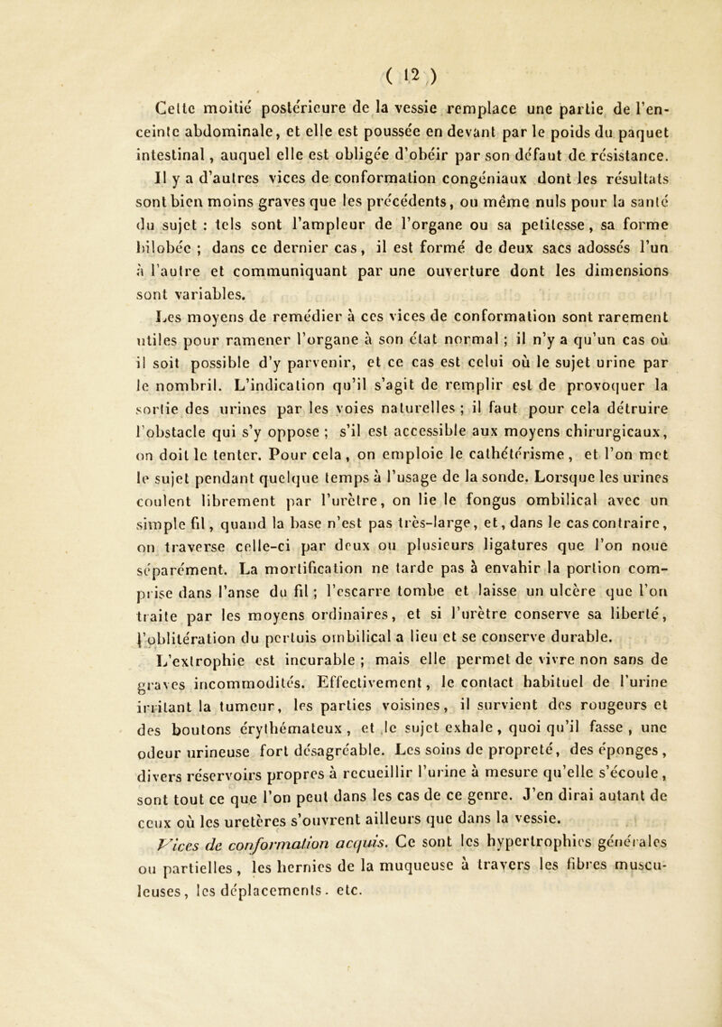 Celle moitié postérieure de la vessie. remplace une partie de Ten- ceinlc abdominale, et elle est poussée en devant par le poids du paquet intestinal, auquel elle est obligée d’obéir par son défaut de résistance. II y a d’autres vices de conformation congéniaux dont les résultats sont bien moins graves que les précédents, ou meme nuis pour la santé du sujet : tels sont l’ampleur de l’organe ou sa petitesse, sa forme bilobéc ; dans ce dernier cas, il est formé de deux sacs adossés l’un à l’autre et communiquant par une ouverture dont les dimensions sont variables. Les moyens de remédier à ces vices de conformation sont rarement utiles pour ramener l’organe à son état normal ; il n’y a qu’un cas où il soit possible d’y parvenir, et ce cas est celui où le sujet urine par le nombril. L’indication qu’il s’agit de remplir est de provoquer la sortie des urines par les voies naturelles; il faut pour cela détruire l’obstacle qui s’y oppose ; s’il est accessible aux moyens chirurgicaux, on doit le tenter. Pour cela, on emploie le cathétérisme, et l’on met le sujet pendant quelque temps a l’usage de la sonde. Lorsque les urines coulent librement par l’urctre, on lie le fongus ombilical avec un simple fil, quand la base n’est pas très-large, et, dans le cas contraire, on traverse cedle-ci par deux ou plusieurs ligatures que l’on noue séparément. La mortification ne tarde pas à envahir la portion com- prise dans l’anse du fil ; l’escarre tombe et laisse un ulcère que l’on traite par les moyens ordinaires, et si l’urètre conserve sa liberté, l’oblitération du perluis ombilical a lieu et se conserve durable. L’extrophie est incurable ; mais elle permet de vivre non sans de graves incommodités. Effectivement, le contact habituel de l’urine irritant la tumeur, les parties voisines, il survient des rougeurs et des boutons érythémateux, et Je sujet exhale, quoiqu’il fasse, une odeur urineuse fort désagréable. Les soins de propreté, des éponges, divers réservoirs propres à recueillir l’urine à mesure qu’elle s’écoule, sont tout ce que l’on peut dans les cas de ce genre. J’en dirai autant de ceux où les uretères s’ouvrent ailleurs que dans la vessie. Vices de conformation acquis. Ce sont les hypertrophies générales ou partielles, les hernies de la muqueuse a trayers les fibres muscu- leuses, les déplacements. etc.