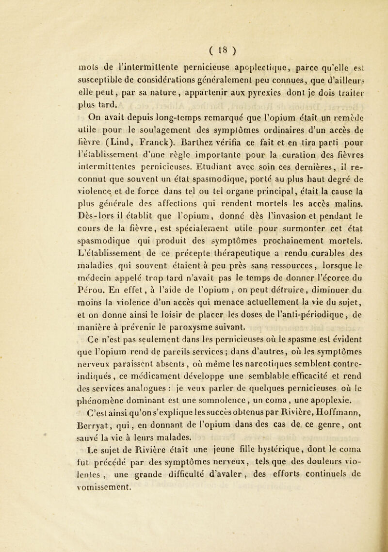 mois de rintertnillente pernicieuse apoplecti(]ue, parce qu’elle esl susceptible de considérations généralement peu connues, que d’ailleurs elle peut, par sa nature , appartenir aux pyrexies dont je dois traiter plus tard. On avait depuis long-temps remarqué que l’opium était un remede utile pour le soulagement des symptômes ordinaires d’un accès de fièvre (Lind, Franck). Barthez vérifia ce fait et en lira parti pour rétablissement d’une règle importante pour la curation des fièvres intermittentes pernicieuses. Etudiant avec soin ces dernières, il re- connut que souvent un état spasmodique, porté au plus haut degré de violence et de force dans tel ou tel organe principal, était la cause la plus générale des affections qui rendent mortels les accès malins. D ès-lors il établit que l’opium, donné dès l’invasion et pendant le cours de la fièvre, est spécialement utile pour surmonter cet état spasmodique qui produit des symptômes prochainement mortels. L’établissement de ce précepte thérapeutique a rendu curables des maladies qui souvent étaient à peu près sans ressources, lorsque le médecin appelé trop tard n’avait pas le temps de donner l’écorce du Pérou. En effet, à l’aide de l’opium , on peut détruire, diminuer du moins la violence d’un accès qui menace actuellement la vie du sujet, et on donne ainsi le loisir de placer les doses de l’anli-périodique, de manière à prévenir le paroxysme suivant. Ce n’est pas seulement dans les pernicieuses où le spasme esl évident que l’opium rend de pareils services ; dans d’autres, où les symptômes nerveux paraissent absents, où même les narcotiques semblent contre- indi(]ués, ce médicament développe une semblable efficacité et rend des services analogues: je veux parler de quelques pernicieuses où le phénomène dominant est une somnolence, un coma, une apoplexie. C’est ainsi qu’on s’explique les succès obtenus par Rivière, Hoffmann, Berryat, qui, en donnant de l’opium dans des cas dç, ce genre, ont sauvé la vie à leurs malades. Le sujet de Rivière était une jeune fille hystérique, dont le coma fut précédé par des symptômes nerveux, tels que des douleurs vio- lentes , une grande difficulté d’avaler, des efforts continuels de vomissement.