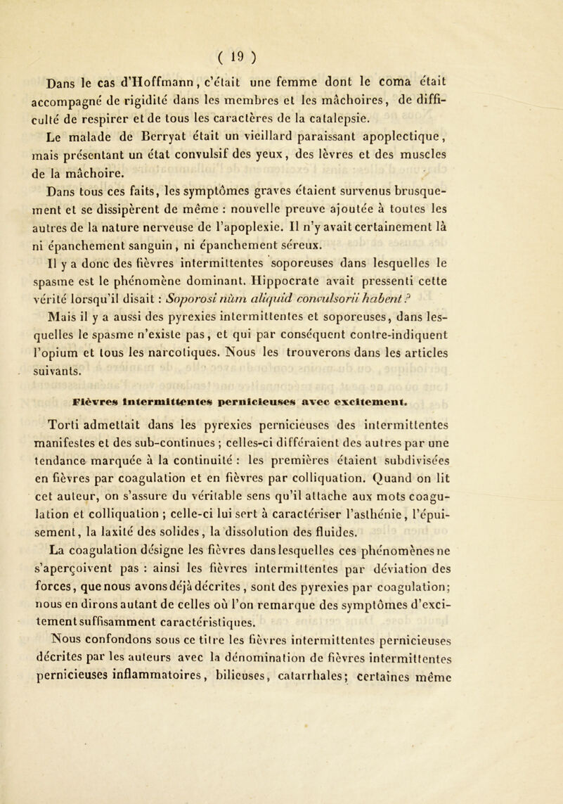 Dans le cas d’Hoffmann, c’était une femme dont le coma était accompagné de rigidité dans les membres et les mâchoires, de diffi- culté de respirer et de tous les caractères de la catalepsie. Le malade de Berryat était un vieillard paraissant apoplectique, mais présentant un état convulsif des yeux, des lèvres et des muscles de la mâchoire. Dans tous ces faits, les symptômes graves étaient survenus brusque- ment et se dissipèrent de meme : nouvelle preuve ajoutée à toutes les autres de la nature nerveuse de l’apoplexie. Il n’y avait certainement là ni épancherrient sanguin , ni épanchement séreux. Il y a donc des fièvres intermittentes soporeuses dans lesquelles le spasme est le phénomène dominant. Hippocrate avait pressenti cette vérité lorsqu’il disait : Soporosl nàm aliquid conçiilsoriihahent ? Mais il y a aussi des pyrexies intermittentes et soporeuses, dans les- quelles le spasme n’existe pas, et qui par conséquent conlre-indiquent l’opium et tous les narcotiques. Nous les trouverons dans les articles suivants. Fièvres IntermiUeiitcs pernicieuses avec excitement. Toiii admettait dans les pyrexies pernicieuses des intermittentes manifestes et des sub-continues ; celles-ci différaient des autres par une tendance marquée à la continuité : les premières étaient subdivisées en fièvres par coagulation et en fièvres par colliquation. Quand on lit cet auteur, on s’assure du véritable sens qu’il attache aux mots coagu- lation et colliquation ; celle-ci lui sert à caractériser l’asthénie, l’épui- sement, la laxité des solides, la dissolution des fluides. La coagulation désigne les fièvres dans lesquelles ces phénomènes ne s’aperçoivent pas : ainsi les fièvres intermittentes par déviation des forces, que nous avons déjà décrites , sont des pyrexies par coagulation; nous en dirons autant de celles où l’on remarque des symptômes d’exci- tement suffisamment caractéristiques. Nous confondons sous ce titre les fièvres intermittentes pernicieuses décrites par les auteurs avec la dénomination de fièvres intermittentes pernicieuses inflammatoires, bilieuses, catarrhales; certaines meme