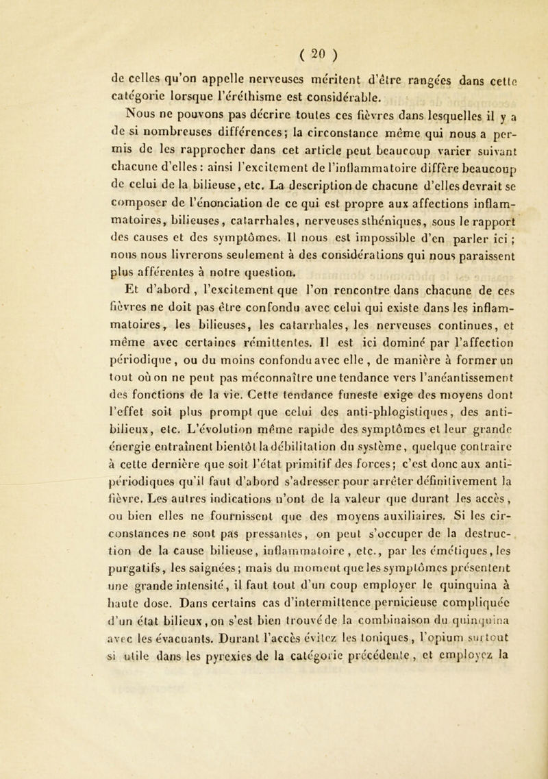 de celles qu’on appelle nerveuses me'ritent d’étre rangées dans cette categorie lorsque l’éréthisme est considérable. Nous ne pouvons pas décrire toutes ces fièvres dans lesquelles il y a de si nombreuses différences ; la circonstance meme qui nous a per- mis de les rapprocher dans cet article peut beaucoup varier suivant chacune d’elles : ainsi l’excitement de l’inllammatoire diffère beaucoup de celui de la bilieuse, etc. La description de chacune d’elles devrait se composer de l’énonciation de ce qui est propre aux affections inflam- matoires, bilieuses, catarrhales, nerveuses sthéniques, sous le rapport des causes et des symptômes. Il nous est impossible d’en parler ici ; nous nous livrerons seulement à des considérations qui nous paraissent plus afférentes à notre question^ Et d’abord , l’excitement que l’on rencontre dans chacune de ces lièvres ne doit pas être confondu avec celui qui existe dans les inflam- matoires, les bilieuses, les catarrhales, les nerveuses continues, et même avec certaines rémittentes. Il est ici dominé par l’affection périodique, ou du moins confondu avec elle, de manière à former un tout où on ne peut pas méconnaître une tendance vers l’anéantissement des fonctions de la vie. Cette tendance funésie exige des moyens dont l’effet soit plus prompt que celui des anti-phlogistiques, des anti- bilieux, etc. L’évolution même rapide des symptômes et leur grande énergie entraînent bientôt la débilitation du système, quelque contraire à cette dernière que soit l’état primitif des forces; c’est donc aux anti- périodiques qu’il faut d’abord s’adresser pour arrêter définitivement la fièvre. Les autres indications n’ont de la valeur que durant les accès, ou bien elles ne fournissent que des moyens auxiliaires. Si les cir- constances ne sont pas pressantes, on peut s’occuper de la destruc- tion de la cause bilieuse, inflammatoire, etc., par les émétiques, les purgatifs, les saignées; mais du moment que les symptômes présentent une grande intensité, il faut tout d’un coup employer le quinquina à haute dose. Dans certains cas d’intermittence pernicieuse compliquée d’un état bilieux, on s’est bien trouvé de la combinaison du quinquina avec les évacuants. Durant l’accès évitez les toniques, l’opium surtout si utile dans les pyrexies de la catégorie précédente, et employez la