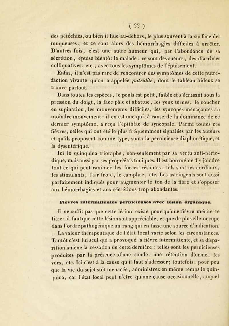 ( 32 ) des pe'téchies, ou bien il flue au-dehors, le plus souvent à la surface des mu(jueuses, et ce sont alors des hémorrhagies difficiles à arrêter. D’autres fois, c’est une autre humeur qui, par l’abondance de sa sécrétion , épuise bientôt le malade ; ce sont des sueurs , des diarrhées Cülliqualives, etc., avec tous les symptômes de l’épuisement. Enfin, il n’est pas rare de rencontrer des symptômes de cette putré- faction vivante qu’on a appelée putridité^ dont le tableau hideux se trouve partout. Dans toutes les espèces, le pouls est petit, faible et s’écrasant sous la pression du doigt, la face pâle et abattue, les yeux ternes, le coucher en supination, les mouvements difficiles, les syncopes menaçantes au moindre mouvement : il en est une qui, à cause de la dominance de ce dernier symptôme, a reçu l’épithète de syncopale. Parmi toutes ces fièvres, celles qui ont été le plus fréquemment signalées par les auteurs et qu’ils proposent comme type, sont: la pernicieuse diaphorétique, et la dysentérique. Ici le quinquina triomphe , non-seulement par sa vertu anti-pério- dique, mais aussi par ses propriétés toniques. Il est bon même d’y joindre tout ce qui peut ranimer les forces résoutes : tels sont les cordiaux, les stimulants, l’air froid , le camphre, etc. Les astringents sont aussi parfaitement indiqués pour augmenter le ton de la fibre et s’opposer aux hémorrhagies et aux sécrétions trop abondantes. Fièvres interniittentes pernicieuses avec lésion org^aniqiie. Il ne suffit pas que cette lésion existe pour qu’une fièvre mérite ce titre; il faut que cette lésion soit appréciable, et que de plus elle occupe dans l’ordre pathogénique un rang qui en fasse une source d’indication. La valeur thérapeutique de l’état local varie selon les circonstances. Tantôt c’est lui seul qui a provoqué la fièvre intermittente, et sa dispa- rition amène la cessation de cette dernière : telles sont les pernicieuses produites par la présence d’une sonde, une rétention d’urine, les vers, etc. Ici c’est à la cause qu’il faut s’adresser; toutefois, pour peu que la vie du sujet soit menacée, administrez en même temps le quin- quina, car l’étal local peut n’être qu’une cause occasionnelle, auquel