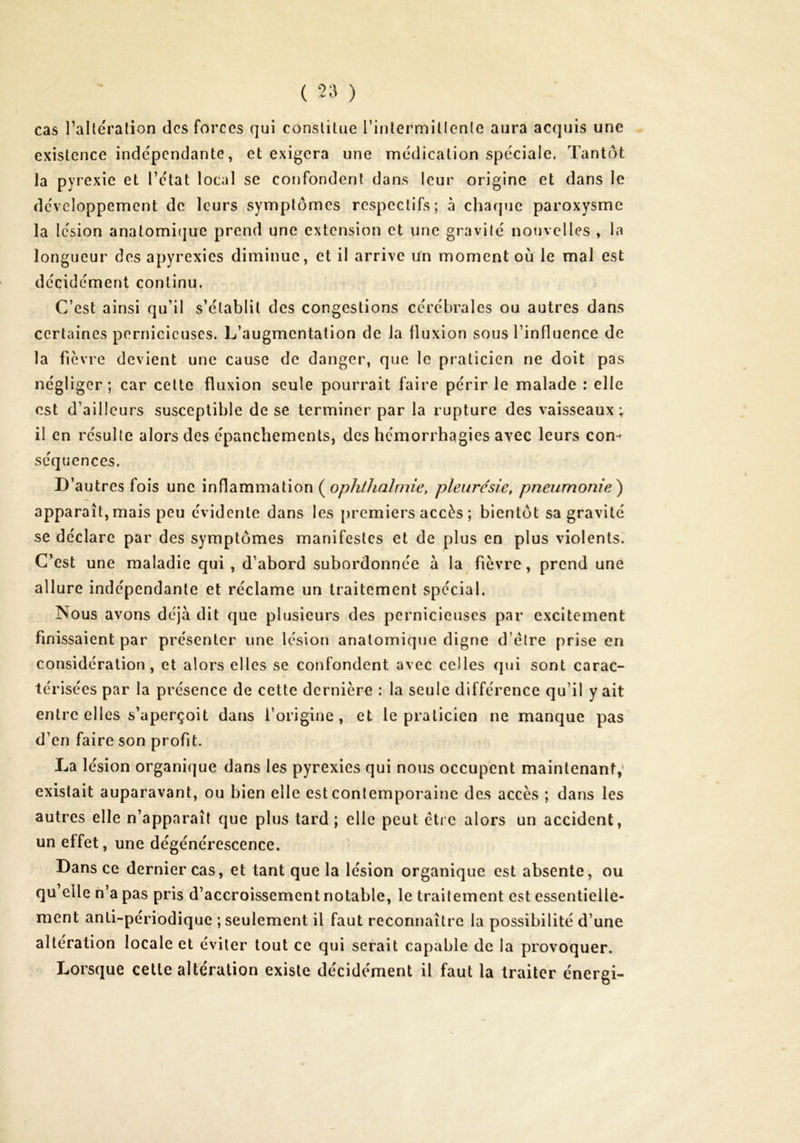 ( 2;^ ) cas TaUeralion des forces qui constitue rinlermillcnle aura acquis une existence indépendante, et exigera une médication spéciale. Tantôt la pyrexie et l’état local se confondent dans leur origine et dans le développement de leurs symptômes respectifs; à chaque paroxysme la lésion anatomique prend une extension et une gravité nouvelles , la longueur des apyrexies diminue, et il arrive Un moment où le mal est décidément continu. C’est ainsi qu’il s’établit des congestions cérébrales ou autres dans certaines pernicieuses. L’augmentation de la fluxion sous l’influence de la fièvre devient une cause de danger, que le praticien ne doit pas négliger; car cette fluxion seule pourrait faire périr le malade : elle est d’ailleurs susceptible de se terminer par la rupture des vaisseaux ; il en résulte alors des épanchements, des hémorrhagies avec leurs con- séquences. D’autres fois une inflammation (^ophthalrnie, pleurésie, pneumonie^ apparaît, mais peu évidente dans les premiers accès ; bientôt sa gravité se déclare par des symptômes manifestes et de plus en plus violents. C’est une maladie qui , d’abord subordonnée à la fièvre, prend une allure indépendante et réclame un traitement spécial. Nous avons déjà dit que plusieurs des pernicieuses par excitement finissaient par présenter une lésion anatomique digne d’étre prise en considération, et alors elles se confondent avec celles qui sont carac- térisées par la présence de cette dernière : la seule différence qu’il y ait entre elles s’aperçoit dans l’origine, et le praticien ne manque pas d’en faire son profit. La lésion organique dans les pyrexies qui nous occupent maintenant; existait auparavant, ou bien elle est contemporaine des accès ; dans les autres elle n’apparaît que plus tard ; elle peut être alors un accident, un effet, une dégénérescence. Dans ce dernier cas, et tant que la lésion organique est absente, ou qu’elle h’a pas pris d’accroissement notable, le traitement est essentielle- ment anti-périodique ; seulement il faut reconnaître la possibilité d’une altération locale et éviter tout ce qui serait capable de la provoquer. Lorsque cette altération existe décidément il faut la traiter énergi-