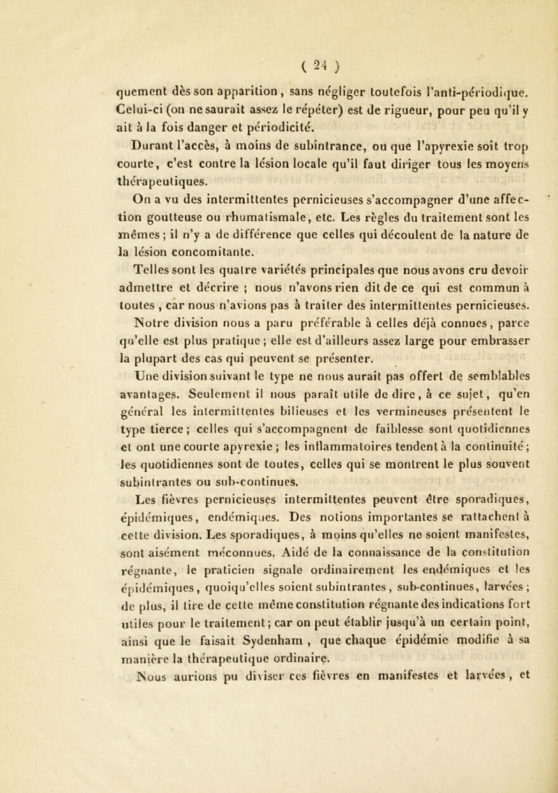 quement dès son apparition, sans négliger toutefois l’anti-périodique. Celui-ci (on ne saurait assez le répéter) est de rigueur, pour peu qu’il y ait à la fois danger et périodicité. Durant l’accès, à moins de subintrance, ou que l’apyrexie soit trop courte, c’est contre la lésion locale qu’il faut diriger tous les moyens thérapeutiques. On a vu des intermittentes pernicieuses s’accompagner d’une affec- tion goutteuse ou rhumatismale, etc. Les règles du traitement sont les mêmes ; il n’y a de différence que celles qui découlent de la nature de la lésion concomitante. Telles sont les quatre variétés principales que nous avons cru devoir admettre et décrire ; nous n’avons rien dit de ce qui est commun à toutes , car nous n’avions pas à traiter des intermittentes pernicieuses. Notre division nous a paru préférable à celles déjà connues, parce qu’elle est plus pratique; elle est d’ailleurs assez large pour embrasser la plupart des cas qui peuvent se présenter. Une division suivant le type ne nous aurait pas offert de semblables avantages. Seulement il nous paraît utile de dire, à ce sujet, qu’en général les inlermiUenles bilieuses et les vermineuses présentent le type tierce ; celles qui s’accompagnent de faiblesse sont quotidiennes et ont une courte apyrexie ; les inllammatoires tendent à la continuité ; les quotidiennes sont de toutes, celles qui se montrent le plus souvent subinlrantes ou sub-continues. Les fièvres pernicieuses intermittentes peuvent être sporadiques, épidémiques, endémiques. Des notions importantes se rattachent à cette division. Les sporadiques, à moins qu’elles ne soient manifestes, sont aisément méconnues. Aidé de la connaissance de la constitution régnante, le praticien signale ordinairement les endémiques et les épidémiques, quoiqu’elles soient subinlrantes , sub-continues, larvées; de plus, il tire de cette même constitution régnante des indications fort utiles pour le traitement; car on peut établir jusqu’à un certain point, ainsi que le faisait Sydenham, que chaque épidémie modifie à sa manière la thérapeutique ordinaire. Nous aurions pu diviser ces fièvres en manifestes et larvées , et