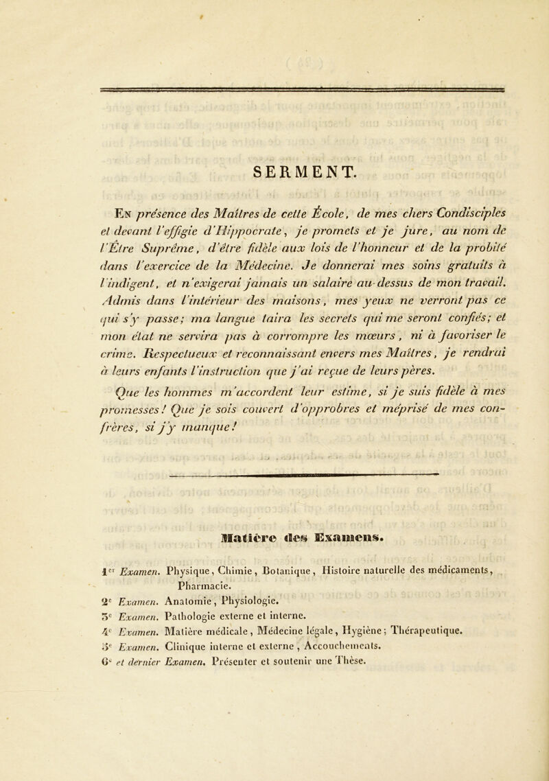SERMENT. En présence des Maîtres de ceile École, de mes chers Condisciples et devant Veffigie d'Hippocrate ^ je promets et je jure, au nom de rÊtre Suprême, d'être fidèle aux lois de l'honneur et de la probité dans l'exercice de la Médecine. Je donnerai mes soins gratuits à l’indigent, et n'exigerai jamais un salaire au dessus de mon travail. Admis dans l'intérieur des maisons, mes yeux ne verront pas ce (jui s'y passe; ma langue taira les secrets qui me seront confiés; et mon état ne servira pas à corrompre les mœurs, ni à favoriser le crime. Respectueux et reconnaissant envers mes Maîtres, je rendrai à leurs enfants l’instruction que j'ai reçue de leurs pères. Que les hommes m'accordent leur estime, si je suis fidèle à mes promesses ! Que je sois couvert d'opprobres et méprisé de mes con- frères, si j'y manque! ]IIatière 1*^* Examen, Physique, Chimie, Botanique, Histoire naturelle des médicaments. Pharmacie. Examen. Anatomie, Physiologie. 5*^ Examen. Pathologie externe et interne. 4 Examen, Matière médicale , Médecine légale, Hygiène ; Thérapeutique. lŸ- Examen, Clinique interne et externe , Accouchements. G et dernier Examen, Présenter et soutenir une Thèse.