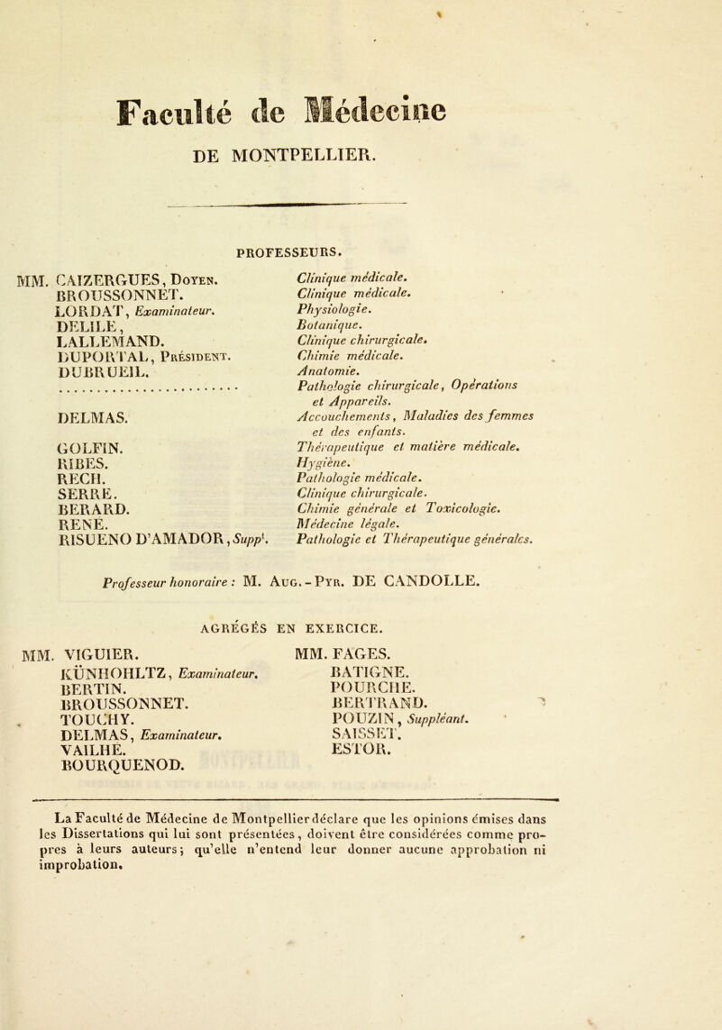 Faculté tle llédeciue DE MONTPELLIER. PROFESSEURS. MM. C4IZERGUES, Doyen. BROUSSONNEr. LORDAT, Examinaieur, DELIEE, LALT.EMAND. DUPOR l AL, Président. DUBRÜEIL. DELMAS. GOLFiN. RiBES. RECH. SERRE. BERARD. RENÉ. RISÜENO D’AMADOR Clinique médicale. Clinique médicale. Physiologie. Botanique, Clinique chirurgicale. Chimie médicale. Anatomie, Pathologie chirurgicale, Opérations et Appareils. Accouchements, Maladies des femmes et des enfants. Thérapeutique et matière médicale. Hygiène. Pathologie médicale. Clinique chirurgicale. Chimie générale et Toxicologie. JMédecine légale. Pathologie et Thérapeutique générales. Professeur honoraire : M. Aug.-Pyr, DE CANDOLLE, AGRÉGÉS EN EXERCICE. MM. VIGUIER. KÜNIIOHLTZ, Examinateur, BERTIN. BROUSSOISNET. TOUaiY. DELMAS, Examinateur, VAILHE. BOURQUENOD. MM. FAGES. BATIGNE. POURCIIE. BERIRAND. POUZIN, Suppléant. SAISSEl. ESTOR. y La Faculté de Médecine de MontpelUerdéclare que les opinions emises dans les Dissertations qui lui sont présentées, doivent cire considérées comme pro- pres à leurs auteurs*, qu’elle n’entend leur donner aucune approbation ni improbation.