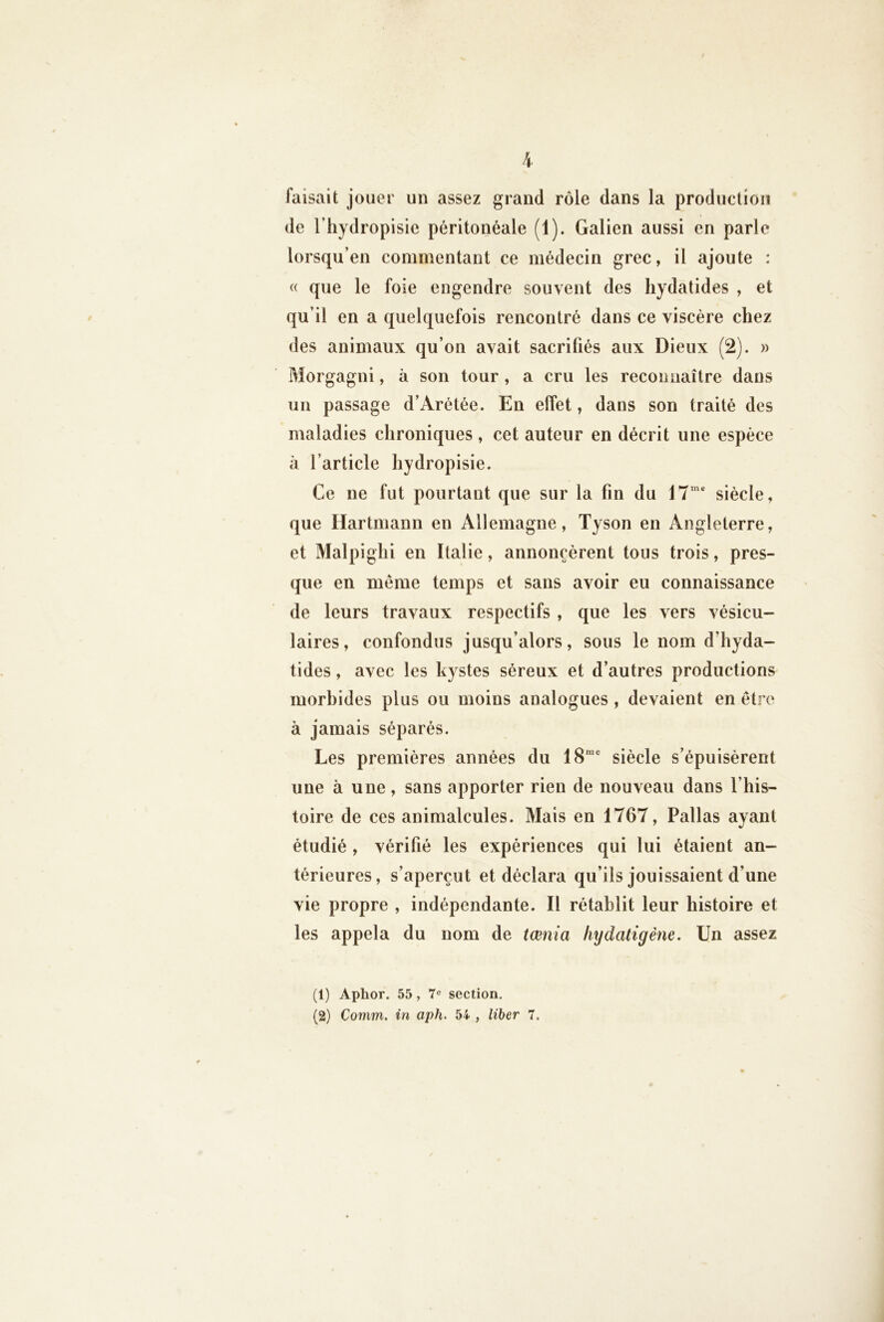 faisait jouer un assez grand rôle dans la production de l’hydropisie péritonéale (1). Galien aussi en parle lorsqu’en commentant ce médecin grec, il ajoute : « que le foie engendre souvent des hydatides , et qu’il en a quelquefois rencontré dans ce viscère chez des animaux qu’on avait sacrifiés aux Dieux (2). » Morgagni, à son tour, a cru les reconnaître dans un passage d’Arétée. En effet, dans son traité des maladies chroniques, cet auteur en décrit une espèce à l’article hydropisie. Ce ne fut pourtant que sur la fin du 17“'* siècle, que Hartmann en Allemagne, Tyson en Angleterre, et Malpighi en Italie, annoncèrent tous trois, pres- que en meme temps et sans avoir eu connaissance de leurs travaux respectifs , que les vers vésicu- laires, confondus jusqu’alors, sous le nom d’hyda- tides, avec les kystes séreux et d’autres productions morbides plus ou moins analogues, devaient en être à jamais séparés. Les premières années du 18“* siècle s’épuisèrent une à une, sans apporter rien de nouveau dans l’his- toire de ces animalcules. Mais en 1767, Pallas ayant étudié , vérifié les expériences qui lui étaient an- térieures , s’aperçut et déclara qu’ils jouissaient d’une vie propre , indépendante. Il rétablit leur histoire et les appela du nom de tœnia hydatigène. Un assez (1) Aphor. 55, 7® section, (2) Comm. in aph. 54 , liber 7.