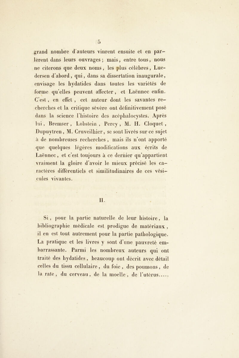 grand nombre d'auteurs vinrent ensuite et en par- lèrent dans leurs ouvrages ; mais, entre tous, nous ne citerons que deux noms, les plus célèbres, Lue- dersen d’abord, qui, dans sa dissertation inaugurale, envisage les hydatides dans toutes les variétés de forme qu’elles peuvent affecter, et Laënnec enfin. C’est, en effet , cet auteur dont les savantes re- cherches et la critique sévère ont définitivement posé dans la science l’histoire des acéphalocystes. Après lui, llremser , Lobslein , Pcrcy , M. II. Cloquet , Dupuytren, M. Cruveilhicr, se sont livrés sur ce sujet il de nombreuses recherches , mais ils n’ont apporté que quelques légères modifications aux écrits de Laënnec, et c’est toujours à ce dernier qu’appartient vraiment la gloire d’avoir le mieux précisé les ca- ractères différentiels et similitudinaires de ces vési- cules vivantes. II. Si, j)our la partie naturelle de leur histoire, la bibliographie médicale est prodigue de matériaux , il eu est tout autrement pour la partie pathologique. La pratique et les livres y sont d’une pauvreté em- barrassante. Parmi les nombreux auteurs qui ont traité des hydatides, beaucoup ont décrit avec détail celles du tissu cellulaire , du foie , des poumons, de la raie , du cerveau, de la moelle , de l’iitérus