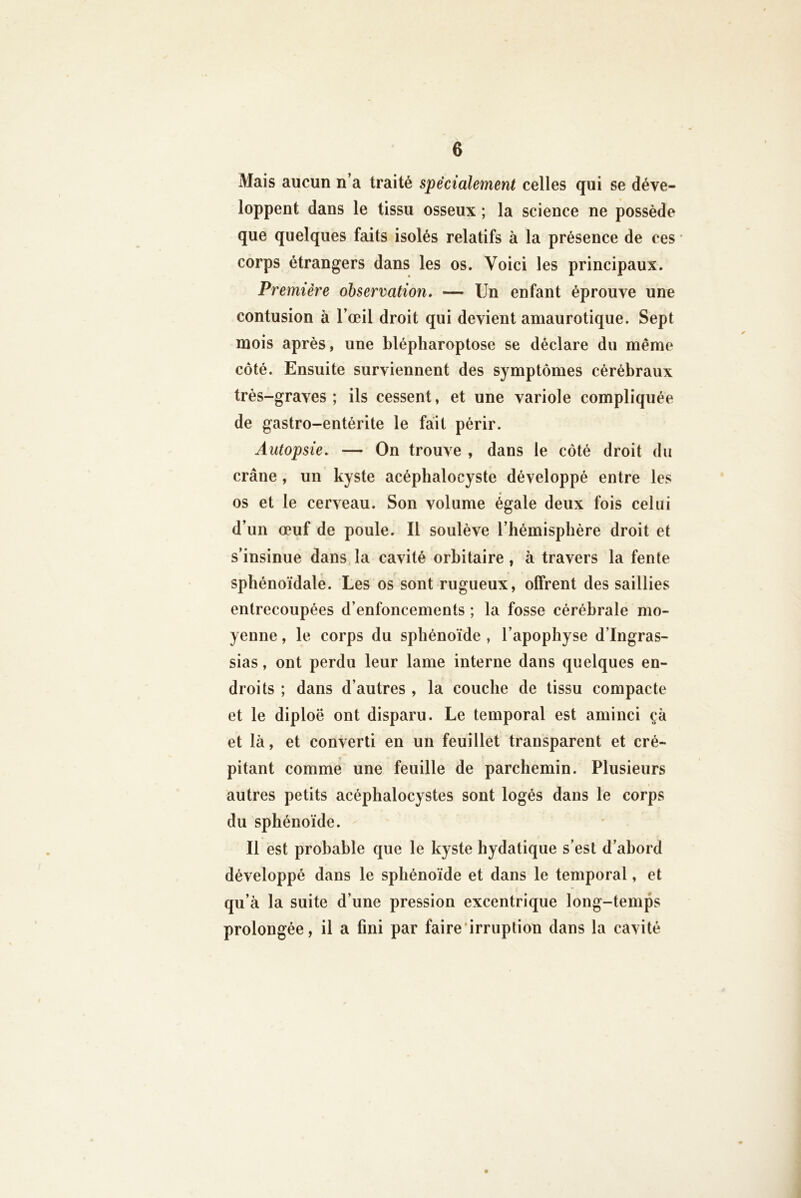 Mais aucun n’a traité spécialement celles qui se déve- loppent dans le tissu osseux ; la science ne possède que quelques faits isolés relatifs à la présence de ces ' corps étrangers dans les os. Voici les principaux. Première observation, — Un enfant éprouve une contusion à l’œil droit qui devient amaurotique. Sept mois après, une blépliaroptose se déclare du même côté. Ensuite surviennent des symptômes cérébraux très-graves ; ils cessent, et une variole compliquée de gastro-entérite le fait périr. Autopsie, — On trouve , dans le côté droit du crâne , un kyste acéphalocyste développé entre les os et le cerveau. Son volume égale deux fois celui d’un œuf de poule. Il soulève l’hémisphère droit et s’insinue dans la cavité orbitaire , à travers la fente sphénoïdale. Les os sont rugueux, offrent des saillies entrecoupées d’enfoncements ; la fosse cérébrale mo- yenne , le corps du sphénoïde , l’apophyse d’Ingras- sias, ont perdu leur lame interne dans quelques en- droits ; dans d’autres , la couche de tissu compacte et le diploë ont disparu. Le temporal est aminci çà et là, et converti en un feuillet transparent et cré- pitant comme une feuille de parchemin. Plusieurs autres petits acéphalocystes sont logés dans le corps du sphénoïde. Il est probable que le kyste hydatique s’est d’abord développé dans le sphénoïde et dans le temporal, et qu’à la suite d’une pression excentrique long-temps prolongée, il a fini par faire'irruption dans la cavité