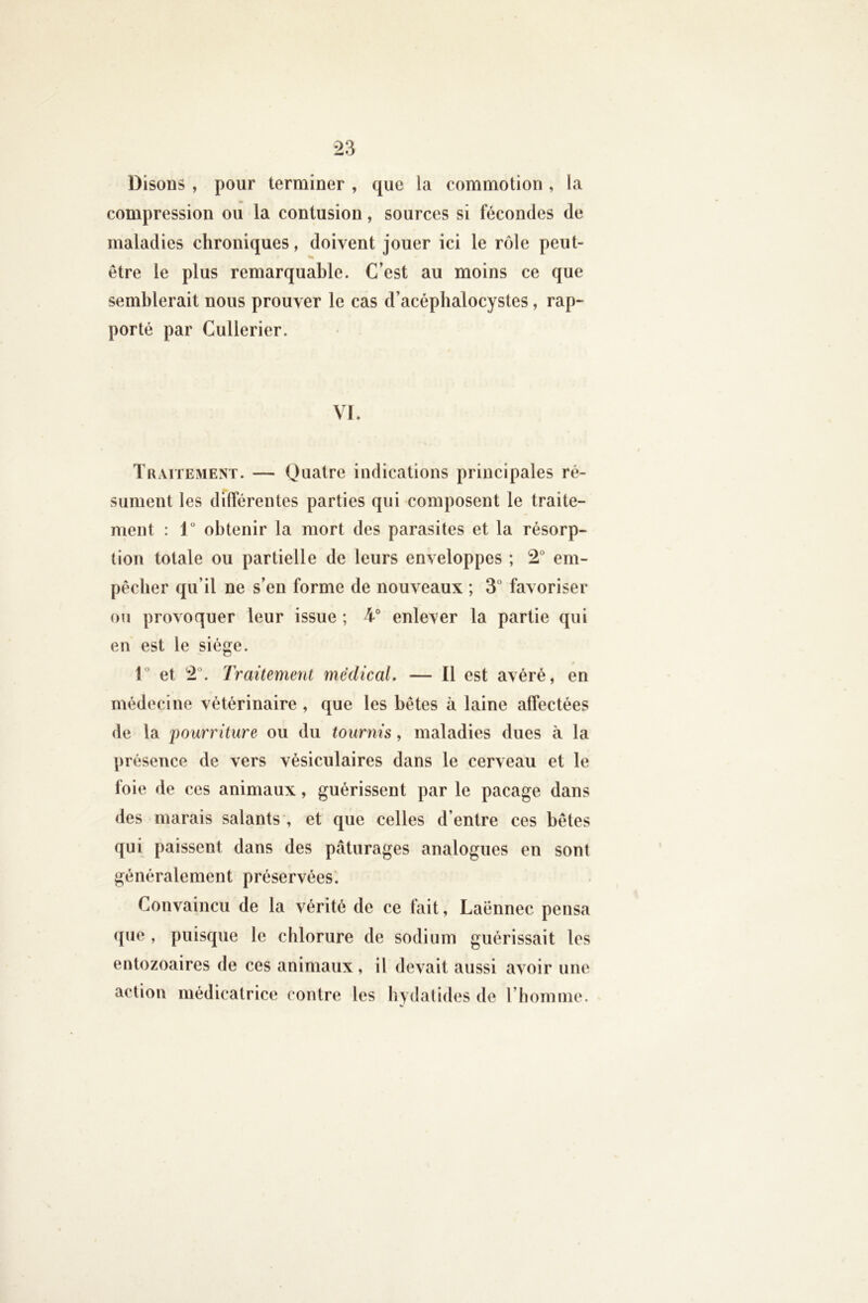 Disons , pour terminer , que la commotion , la compression ou la contusion, sources si fécondes de maladies chroniques, doivent jouer ici le rôle peut- être le plus remarquable. C’est au moins ce que semblerait nous prouver le cas d’acépbalocystes, rap- porté par Cullerier. VI. Traitement. — (Juatre indications principales ré- sument les dTlférentes parties qui composent le traite- ment : 1“ obtenir la mort des parasites et la résorp- tion totale ou partielle de leurs enveloppes ; 2“ em- pécber qu’il ne s’en forme de nouveaux ; 3° favoriser ou provoquer leur issue ; 4° enlever la partie qui en est le siège. l et 2°. Traitement médical. — Il est avéré, en médecine vétérinaire , que les bêtes à laine atfectées de ta imurriture ou du tournis, maladies dues à la présence de vers vésiculaires dans le cerveau et le foie de ces animaux, guérissent par le pacage dans des marais salants', et que celles d’entre ces bêtes qui paissent dans des pâturages analogues en sont généralement préservées. Convaincu de la vérité de ce fait, Laënnec pensa que , puisque le chlorure de sodium guérissait les entozoaires de ces animaux, il devait aussi avoir une action médicatrice contre les bydalides de riiomme.