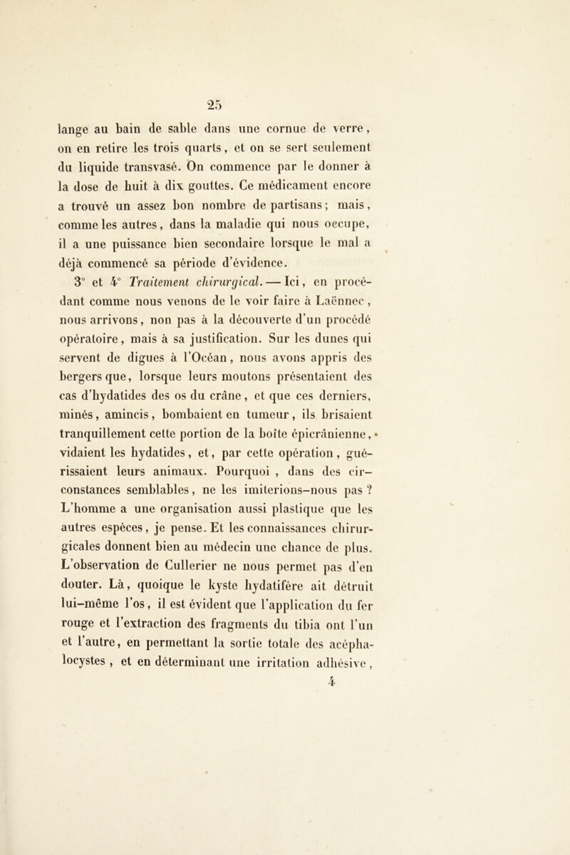 lange au bain de sable dans une cornue de verre, on en retire les trois quarts, et on se sert seulement du liquide transvasé. On commence par le donner à la dose de huit à dix gouttes. Ce médicament encore a trouvé un assez bon nombre de partisans ; mais, comme les autres, dans la maladie qui nous occupe, il a une puissance bien secondaire lorsque le mal a déjà commencé sa période d’évidence. 3 et 4° Traitement chirurgical. — Ici, en procé- dant comme nous venons de le voir faire à Laënnec , nous arrivons, non pas à la découverte d’un procédé opératoire, mais à sa justification. Sur les dunes qui servent de digues à l’Océan, nous avons appris des bergers que, lorsque leurs moutons présentaient des cas d’bydatides des os du crâne, et que ces derniers, minés, amincis , bombaient en tumeur, ils brisaient tranquillement cette portion de la boîte épicranienne,* vidaient les liydatides, et, par cette opération, gué- rissaient leurs animaux. Pourquoi , dans des cir- constances semblables, ne les imiterions-nous pas ? L’homme a une organisation aussi plastique que les autres espèces, je pense. Et les connaissances chirur- gicales donnent bien au médecin une chance de plus. L’observation de Cullerier ne nous permet pas d’en douter. Là, quoique le kyste hydatifère ait détruit lui-même l’os, il est évident que l’application du fer rouge et l’extraction des fragments du tibia ont l’un et l’autre, en permettant la sortie totale des acépha- locystes , et en déterminant une irritation adhésive , 4