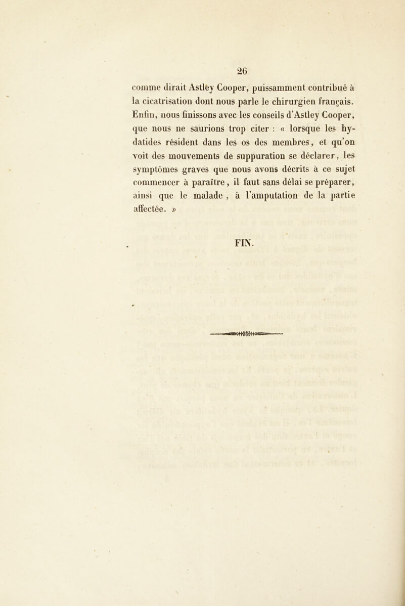comme dirait Astley Cooper, puissamment contribué à la cicatrisation dont nous parle le chirurgien français. Enfin, nous finissons avec les conseils d’Astley Cooper, que nous ne saurions trop citer : « lorsque les hy- datides résident dans les os des membres, et qu’on voit des mouvements de suppuration se déclarer, les symptômes graves que nous avons décrits à ce sujet commencer à paraître, il faut sans délai se préparer, ainsi que le malade , à l’amputation de la partie affectée. » FIN.