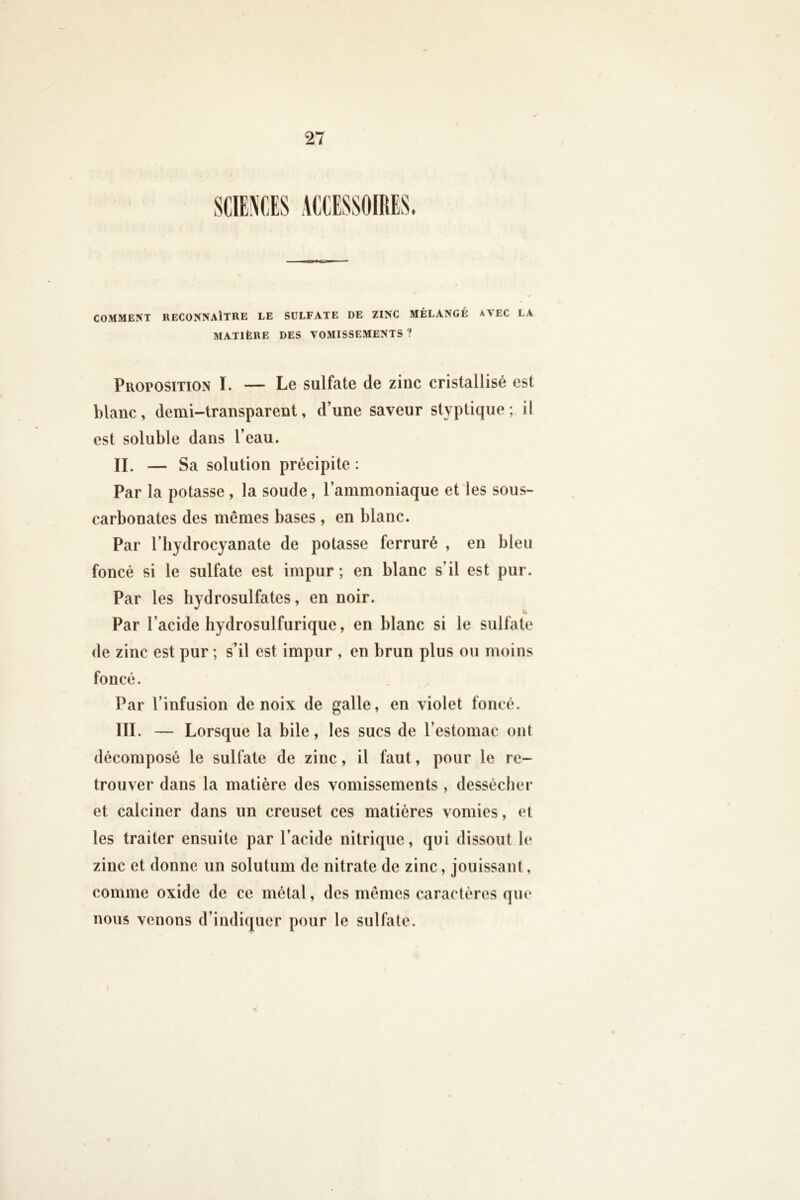 S. COMMENT RECONNAÎTRE LE SULFATE DE ZINC MÉLANGÉ AVEC LA MATIÈRE DES VOMISSEMENTS ? Proposition I. — Le sulfate de zinc cristallisé est blanc, demi-transparent, d’une saveur styptique ; il est soluble dans l’eau. n. — Sa solution précipite : Par la potasse , la soude, l’ammoniaque et les sous- carbonates des mêmes bases , en blanc. Par l’hydrocyanate de potasse ferruré , en bleu foncé si le sulfate est impur ; en blanc s’il est pur. Par les hydrosulfates, en noir. Par l’acide hydrosulfurique, en blanc si le sulfate de zinc est pur ; s’il est impur , en brun plus ou moins foncé. Par l’infusion de noix de galle, en violet foncé. III. — Lorsque la bile, les sucs de l’estomac ont décomposé le sulfate de zinc, il faut, pour le re- trouver dans la matière des vomissements, dessécher et calciner dans un creuset ces matières vomies, et les traiter ensuite par l’acide nitrique, qui dissout le zinc et donne un solutum de nitrate de zinc, jouissant, comme oxide de ce métal, des mêmes caractères que nous venons d’indiquer pour le sulfate.