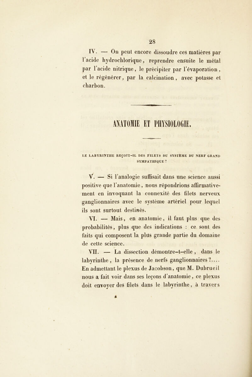 IV. — On peut encore dissoudre ces matières par l’acide hydrochlorique, reprendre ensuite le métal par l’acide nitrique, le précipiter par l’évaporation, et le régénérer, par la calcination, avec potasse et charbon. LE LABYRINTHE REÇOIT-IL DES FILETS DU SYSTÈME DU NERF GRAND SYMPATHIQUE ? V. — Si l’analogie suffisait dans une science aussi positive que l’anatomie, nous répondrions affirmative- ment en invoquant la connexité des filets nerveux ganglionnaires avec le système artériel pour lequel ils sont surtout destinés. VI. — Mais, en anatomie, il faut plus que des probabilités, plus que des indications : ce sont des faits qui composent la plus grande partie du domaine de cette science. VII. — La dissection démontre-t-elle , dans le labyrinthe, la présence de nerfs ganglionnaires?— En admettant le plexus de Jacobson, que M. Dubrueil nous a fait voir dans ses leçons d’anatomie, ce plexus doit envoyer des filets dans le labyrinthe, à travers Jk
