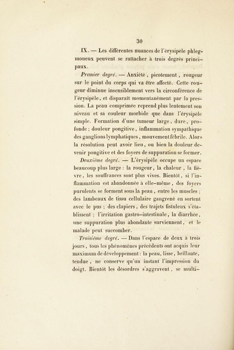 IX. — Les différentes nuances de l’érysipèle phleg- moneux peuvent se rattacher à trois degrés princi- paux. Premier degré. — Anxiété , picotement , rougeur sur le point du corps qui va être affecté. Cette rou- geur diminue insensiblement vers la circonférence de l’érysipèle, et disparaît momentanément par la pres- sion. La peau comprimée reprend plus lentement son niveau et sa couleur morbide que dans l’érysipèle simple. Formation d’une tumeur large, dure, pro- fonde ; douleur pongitive, inflammation sympathique des ganglions lymphatiques, mouvement fébrile. Alors la résolution peut avoir lieu, ou bien la douleur de- venir pongitive et des foyers de suppuration se former. Deuxième degré. — L’érysipèle occupe un espace beaucoup plus large : la rougeur, la chaleur , la fiè- vre , les souffrances sont plus vives. Bientôt, si l’in- flammation est abandonnée à elle-même , des foyers purulents se forment sous la peau , entre les muscles ; des lambeaux de tissu cellulaire gangrené en sortent avec le pus ; des clapiers, des trajets fistuleux s’éta- blissent ; l’irritation gastro-intestinale, la diarrhée, une suppuration plus abondante surviennent, et le malade peut succomber. Troisième degré, — Dans l’espace de deux à trois jours , tous les phénomènes précédents ont acquis leur maximum de développement : la peau, lisse, brillante, tendue , ne conserve qu’un instant l’impression du doigt. Bientôt les désordres s’aggravent, se multi- V