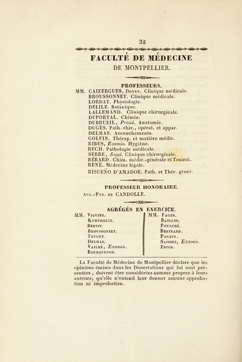 FACULTÉ DE MEDECINE DE MONTPELLIER. PROFESSEURS. MM, CAÏZERGUES, Doyen. Clinique médicale. BROUSSONNET. Clinique médicale. LORDAT. Physiologie. DELIEE. Botanique. LALLEMAND. Clinique chirurgicale. DUPORTAL. Chimie. DUBPiüEIL, Présid. Anatomie. DÜGÈS. Path. chir., opérât, et appar. DELMAS. Accouchements. GOLFIN. Thérap. et matière médic. RIBES, Examin. Hygiène. REÇU. Pathologie médicale. , SERRE, Suppl, Clinique chirurgicale. BÉRARD. Chim. médic.-générale etToxicol. RENÉ. Médecine légale. RISUENO D^AMADOR. Path. et Thér. génér. PROFESSEUR HONORAIRE. Atjg.-Pyr. de CANDOLLE. AGRÉGÉS EN EXERCICE. MM. VlGUIER. Kdhnholtz. Bertin. Broussonnet. Totjchy. Delmas. Vailhé, Examin. Bodrqiîenod. MM. Fages. Batigne. Fourché. Bertrand. PouziN. Saisset, Examin. Estor. La Faculté de Médecine de Montpellier déclare que les opinions émises dans les Dissertations qui lui sont pré- sentées , doivent être considérées comme propres à leurs auteurs; qu’elle n’entend leur donner aucune approba- tion ni improbation.